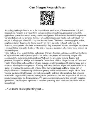 Curt Morgan Research Paper
According to Google Search, art is the expression or application of human creative skill and
imagination, typically in a visual form such as painting or sculpture, producing works to be
appreciated primarily for their beauty or emotional power. This semester in aesthetic expression
we talked about art; the different forms of art and the meaning art has to each individual. For
me, art is a huge part of my life. I say this because I am a filmmaker, cinematographer, editor,
graphic designer, director, etc. In my industry art plays a pivotal roll each and every day.
However, when people talk about art on the daily, they always talk about a painting or a sculpture.
I believe that no one really thinks of film and or music as a piece of art,... Show more content on
Helpwriting.net ...
Their website gives insight to their techniques, We were founded on the passion to test the limits
of high definition motion picture production and to awe people with amazing images...this
continues to be our manifesto (Brain Farm Website). As an up and coming director and
producer, Morgan has a bright and successful future ahead of him. His production of The Art of
Flight, That s it that s all, and his work as a camera operator in Jackass 3D, acknowledge him as
an award winning cinematographer. Winning an Emmy for Great Migrations produced in 2010,
further proclaimed his success. All of these films that he produced and have been a part of
display his natural showmanship of cinematography and incredible camera angles. Brain Farm
Cinema has turned Curt Morgan s love of photography and film into something that is known
worldwide. Its great ability to cater to not just its special shots, but also to provide a full service
production company for documentaries, TV series, commercials, and with a specialty in action
sport films. Curt Morgan s reputation is based on providing a full service to his clients with an
unparalleled
... Get more on HelpWriting.net ...
 