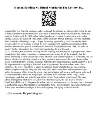 Human Sacrifice vs. Ritual Murder in The Lottery, by...
Imagine this; it is 9am, the sun is out and even though the children are playing , but before the day
is done, someone will find themselves the winner of the lottery. However, it is not the lottery that
most are familiar with. In 1988 author Judy Oppenheimer conducted an interview with author
Shirley Jackson, the author of The Lottery. In this interview Shirley explained why she wrote the
short storyin the following excerpt ; I hoped, by setting a particularly brutal ancient rite in the
present and in my own village to shock the story s readers with a graphic dramatization of the
pointless violence and general inhumanity in their own lives (Oppenheimer 1988 ). In order to
identify the key elements of the... Show more content on Helpwriting.net ...
7 ). At this point, the readers of the story may be thinking maybe someone is going to win a trip or
something of that matter or perhaps even enough money to pay for all the souvenirs that they
would be sending to their families and friend while on their summer vacation. It is possible, that the
thought of someone winning a brand new shiny car could have crossed the mind of some other
reader of the short story. Was this the case? Author Shirley Jacksonmakes a daunting effort to give
the impression of everything in this small town being normal. She writes about some of the
children of the story. Her efforts to depict the children doing what children do best, playing,
added a simple twist to the story, and that same twist would soon shock the readers once they
realize the purpose of the stones the young boys were playing with were actually going to be used
to stone someone to death, but not just yet. One of the main characters of the story, Tessie
Hutchinson, made her way to the lottery a little bit late, flustered and out of breath. She even
admits to forgetting what day it was. However, despite all odds, she still made it on time
(SparkNotes Editors ). At this point the author makes a humungous step in the story that is intended
to confuse the reader. Most readers would probably think , this must really be an important event ;
Tessie must have been running or at least walking very fast, trying to make it to this
... Get more on HelpWriting.net ...
 