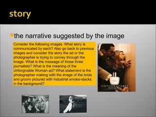 the narrative suggested by the image
Consider the following images. What story is
communicated by each? Also go back to previous
images and consider the story the ad or the
photographer is trying to convey through the
image. What is the message of those three
journalists? What is the meaning of the
Unforgivable Woman ad? What statement is the
photographer making with the image of the bride
and groom pictured with industrial smoke-stacks
in the background?
 