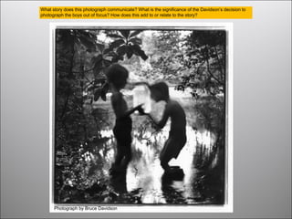 Photograph by Bruce Davidson
What story does this photograph communicate? What is the significance of the Davidson’s decision to
photograph the boys out of focus? How does this add to or relate to the story?
 