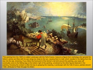 This painting from the 1600’s is called Landscape with the Fall of Icarus. Icarus is a figure from mythology who ignored his
father’s advice and flew with his wax wings too close to the sun, causing them to melt, which resulted in his falling from the
sky into the sea, drowning. If you follow the focal point of the farmer’s red shirt around the painting, your eyes will
eventually come to the flailing legs at the bottom right of the painting, unnoticed by the other figures featured in the
painting. Knowing the context is often the key to grasping the meaning. (Landscape with the Fall of Icarus, painted around
1558, attributed to Pieter Bruegle the Elder)
 