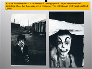 In 1958, Bruce Davidson shot a series of photographs of the performances and
backstage life of this three-ring circus performer. The collection of photographs is titled
Circus.
 