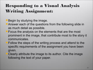 34
Responding to a Visual Analysis
Writing Assignment:
Begin by studying the image.
Answer each of the questions from the following slide in
as much detail as possible.
Focus the analysis on the elements that are the most
prominent in the image, that contribute most to the story it
communicates.
Follow the steps of the writing process and attend to the
specific requirements of the assignment you have been
given.
Clearly attribute the image to its author. Cite the image
following the text of your paper.
34
 