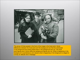 7
The group of three people in the front of the image is the focal point. Some
differences between the focal point and the background are that the individuals
in the foreground are posing while those in the background are not. The focal
point figures are in focus while the background figures are not. What is happening in the
background is spontaneous and natural; what is happening in the foreground is staged to
convey an attitude and a message.
 