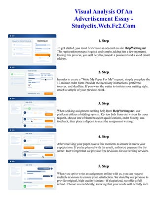 Visual Analysis Of An
Advertisement Essay -
Studyclix.Web.Fc2.Com
1. Step
To get started, you must first create an account on site HelpWriting.net.
The registration process is quick and simple, taking just a few moments.
During this process, you will need to provide a password and a valid email
address.
2. Step
In order to create a "Write My Paper For Me" request, simply complete the
10-minute order form. Provide the necessary instructions, preferred
sources, and deadline. If you want the writer to imitate your writing style,
attach a sample of your previous work.
3. Step
When seeking assignment writing help from HelpWriting.net, our
platform utilizes a bidding system. Review bids from our writers for your
request, choose one of them based on qualifications, order history, and
feedback, then place a deposit to start the assignment writing.
4. Step
After receiving your paper, take a few moments to ensure it meets your
expectations. If you're pleased with the result, authorize payment for the
writer. Don't forget that we provide free revisions for our writing services.
5. Step
When you opt to write an assignment online with us, you can request
multiple revisions to ensure your satisfaction. We stand by our promise to
provide original, high-quality content - if plagiarized, we offer a full
refund. Choose us confidently, knowing that your needs will be fully met.
Visual Analysis Of An Advertisement Essay - Studyclix.Web.Fc2.Com Visual Analysis Of An Advertisement Essay
- Studyclix.Web.Fc2.Com
 