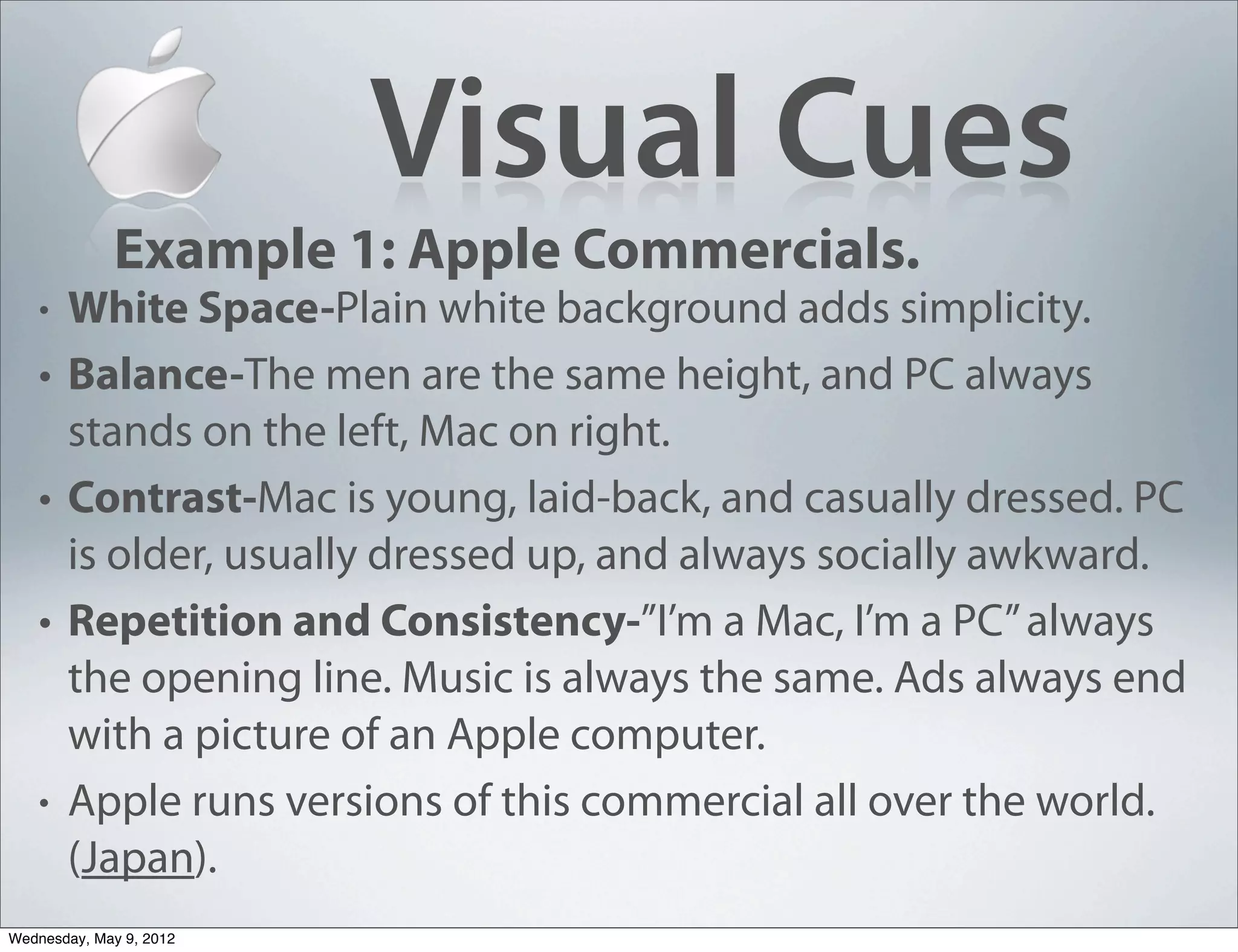 Visual Cues
             Example 1: Apple Commercials.
   •   White Space-Plain white background adds simplicity.
   •   Balance-The men are the same height, and PC always
       stands on the left, Mac on right.
   •   Contrast-Mac is young, laid-back, and casually dressed. PC
       is older, usually dressed up, and always socially awkward.
   •   Repetition and Consistency-”I’m a Mac, I’m a PC” always
       the opening line. Music is always the same. Ads always end
       with a picture of an Apple computer.
   •   Apple runs versions of this commercial all over the world.
       (Japan).
Wednesday, May 9, 2012
 