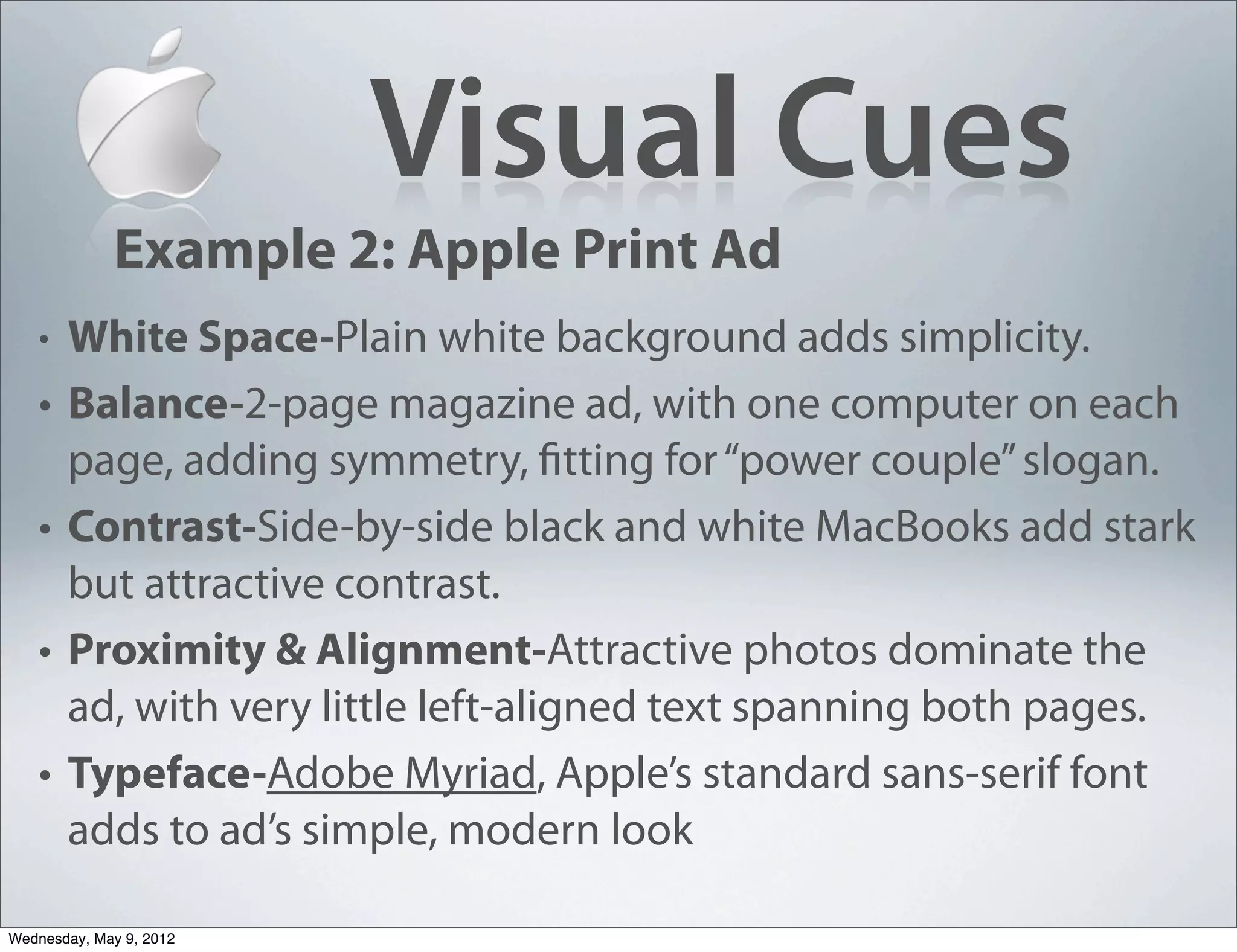 Visual Cues
             Example 2: Apple Print Ad
   •   White Space-Plain white background adds simplicity.
   •   Balance-2-page magazine ad, with one computer on each
       page, adding symmetry, fitting for “power couple” slogan.
   •   Contrast-Side-by-side black and white MacBooks add stark
       but attractive contrast.
   •   Proximity & Alignment-Attractive photos dominate the
       ad, with very little left-aligned text spanning both pages.
   •   Typeface-Adobe Myriad, Apple’s standard sans-serif font
       adds to ad’s simple, modern look

Wednesday, May 9, 2012
 