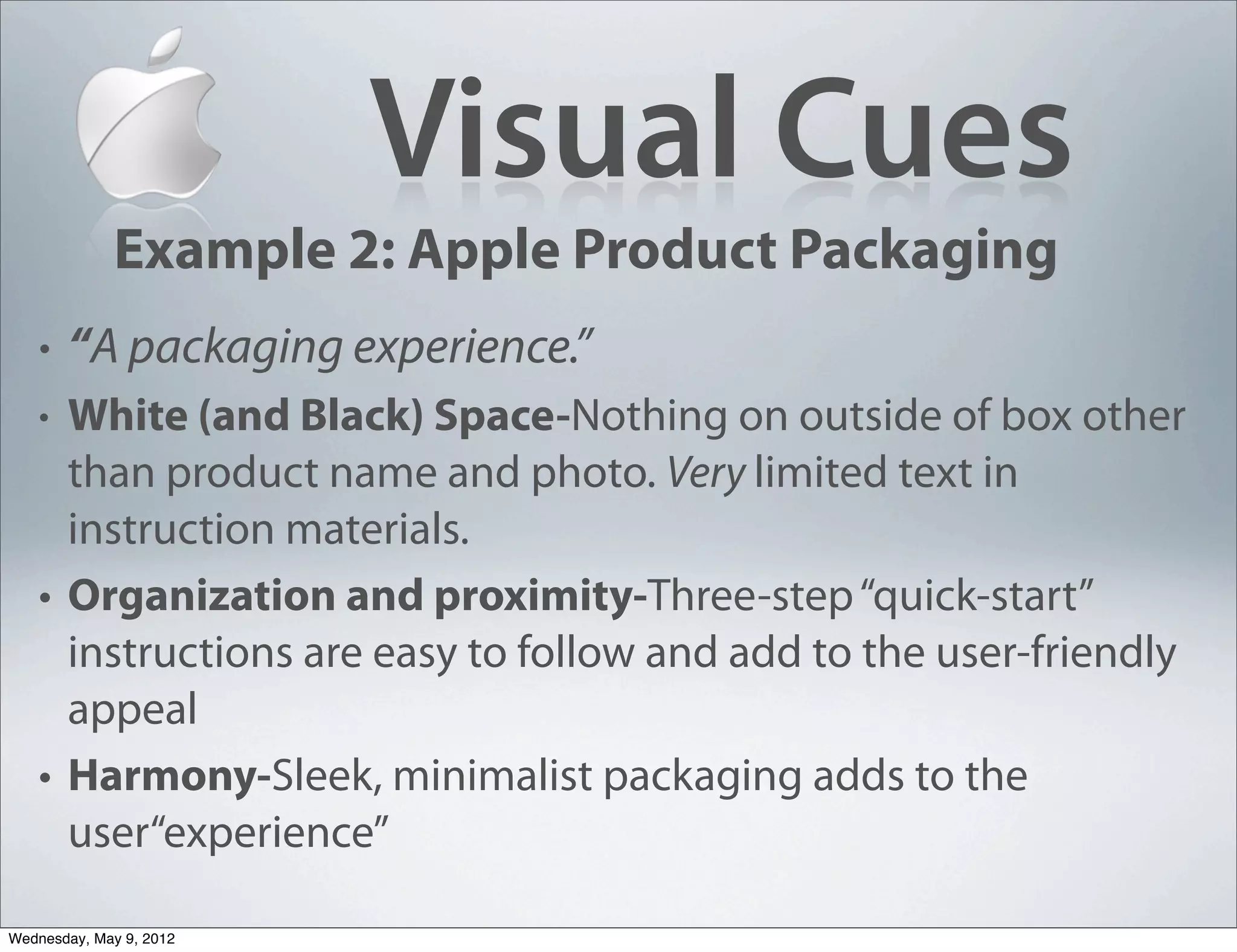 Visual Cues
             Example 2: Apple Product Packaging
   •   “A packaging experience.”
   • White (and Black) Space-Nothing on outside of box other
     than product name and photo. Very limited text in
     instruction materials.
   • Organization and proximity-Three-step “quick-start”
     instructions are easy to follow and add to the user-friendly
     appeal
   • Harmony-Sleek, minimalist packaging adds to the
     user“experience”

Wednesday, May 9, 2012
 