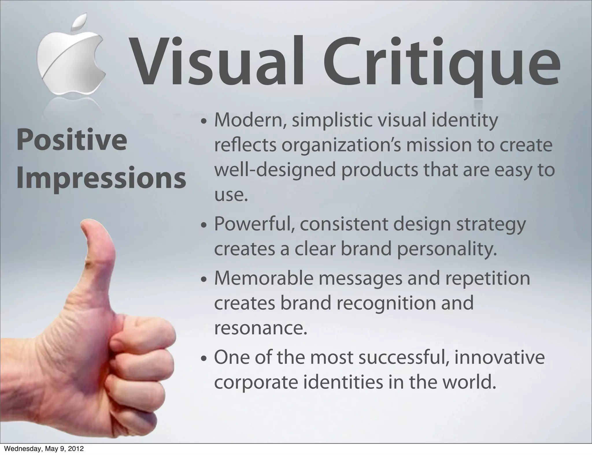 Visual Critique
                           • Modern, simplistic visual identity
   Positive                    reflects organization’s mission to create
                               well-designed products that are easy to
   Impressions                 use.
                           •   Powerful, consistent design strategy
                               creates a clear brand personality.
                           •   Memorable messages and repetition
                               creates brand recognition and
                               resonance.
                           •   One of the most successful, innovative
                               corporate identities in the world.


Wednesday, May 9, 2012
 