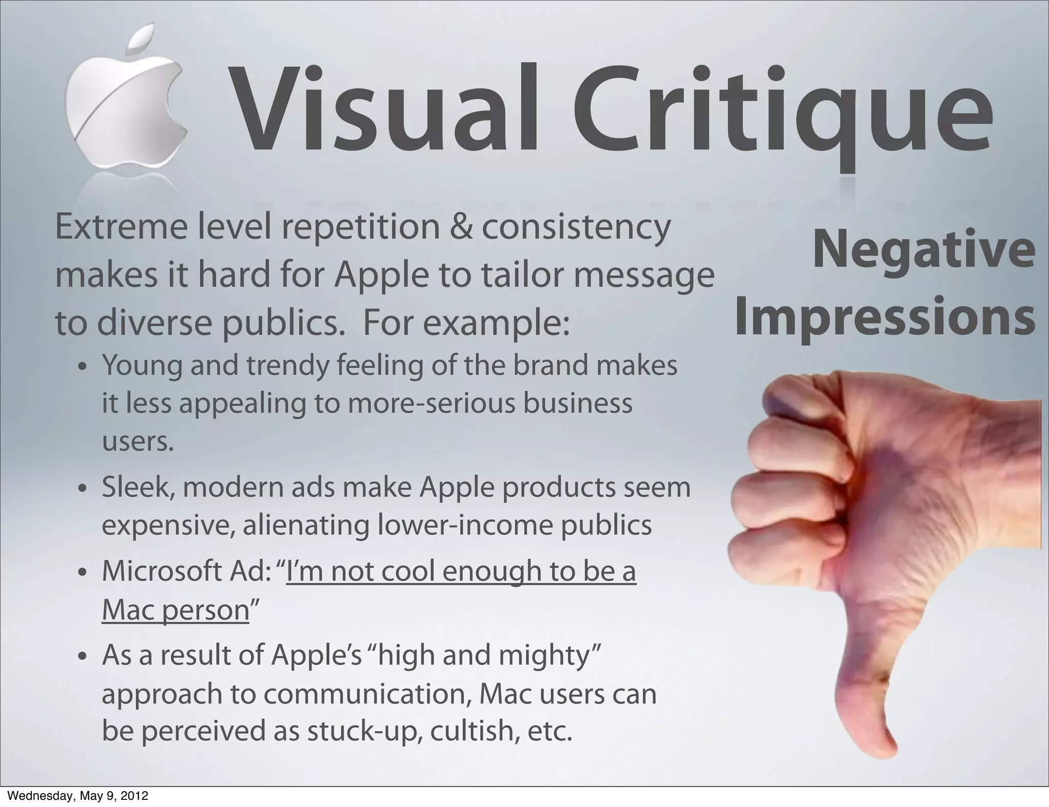 Visual Critique
       Extreme level repetition & consistency
       makes it hard for Apple to tailor message
                                                             Negative
       to diverse publics. For example:                    Impressions
        • Young and trendy feeling of the brand makes
              it less appealing to more-serious business
              users.
          •   Sleek, modern ads make Apple products seem
              expensive, alienating lower-income publics
          •   Microsoft Ad: “I’m not cool enough to be a
              Mac person”
          •   As a result of Apple’s “high and mighty”
              approach to communication, Mac users can
              be perceived as stuck-up, cultish, etc.
Wednesday, May 9, 2012
 