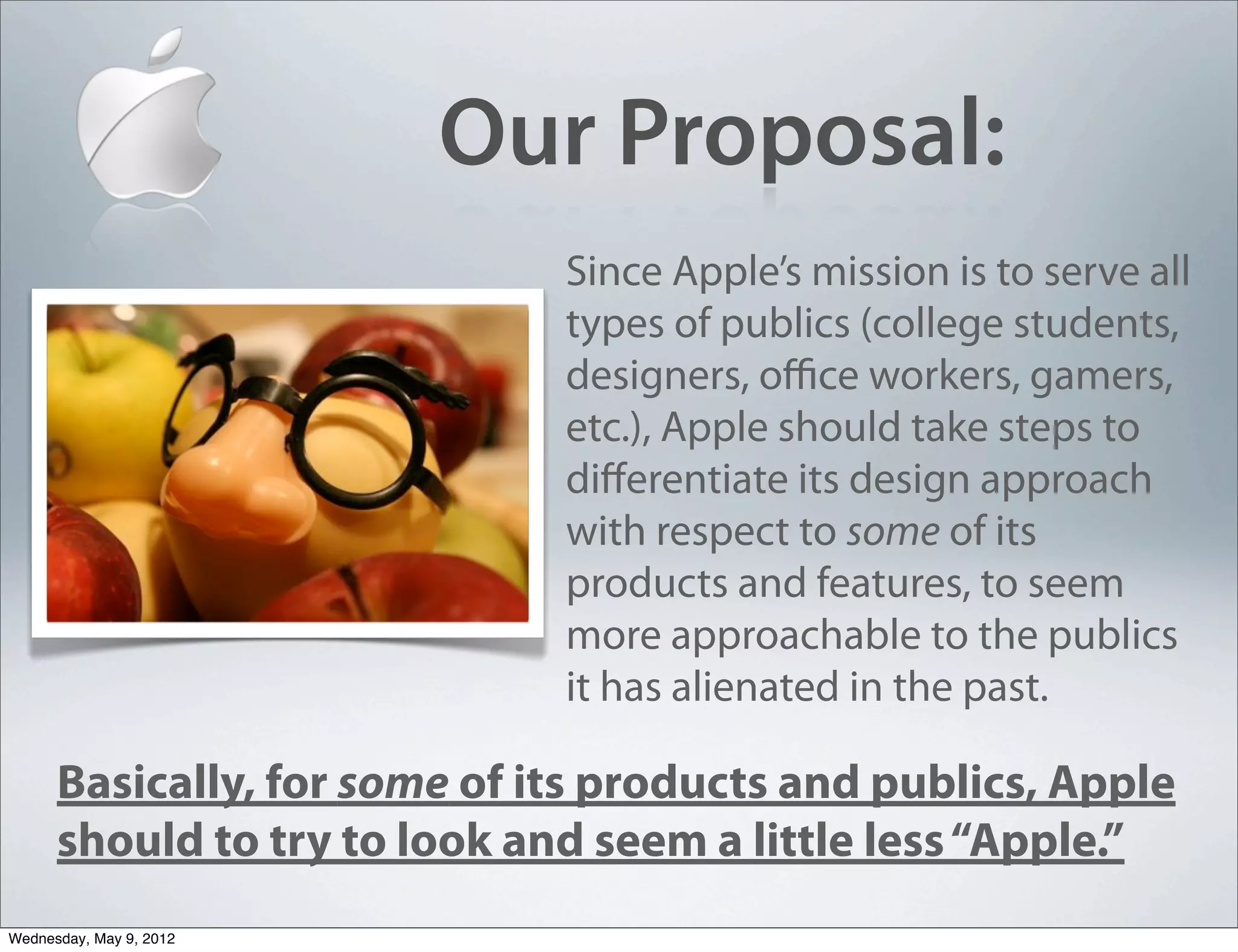 Our Proposal:
                              Since Apple’s mission is to serve all
                              types of publics (college students,
                              designers, oﬃce workers, gamers,
                              etc.), Apple should take steps to
                              diﬀerentiate its design approach
                              with respect to some of its
                              products and features, to seem
                              more approachable to the publics
                              it has alienated in the past.

      Basically, for some of its products and publics, Apple
      should to try to look and seem a little less “Apple.”
Wednesday, May 9, 2012
 