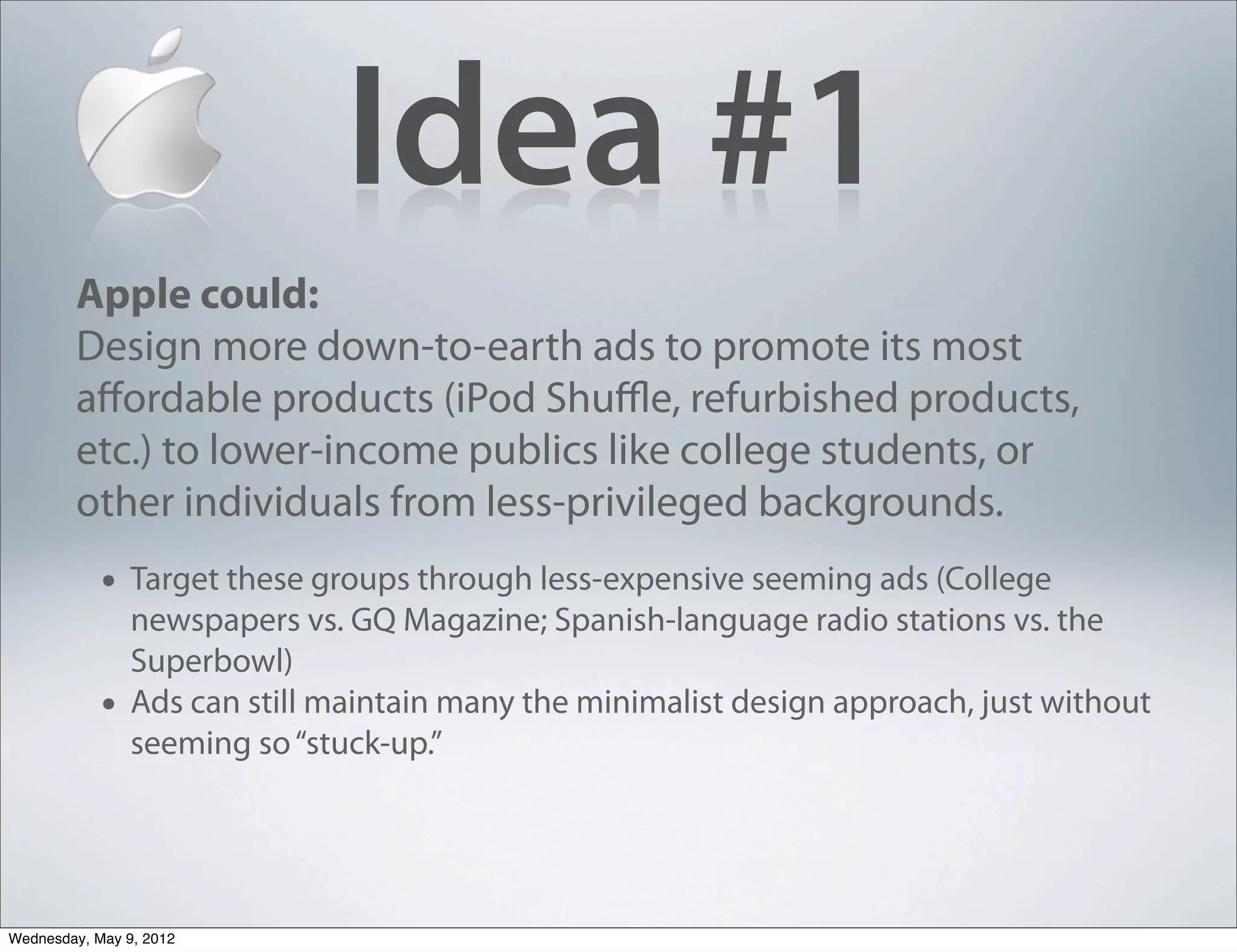 Idea #1
        Apple could:
        Design more down-to-earth ads to promote its most
        aﬀordable products (iPod Shuﬄe, refurbished products,
        etc.) to lower-income publics like college students, or
        other individuals from less-privileged backgrounds.
            • Target these groups through less-expensive seeming ads (College
                newspapers vs. GQ Magazine; Spanish-language radio stations vs. the
                Superbowl)
            •   Ads can still maintain many the minimalist design approach, just without
                seeming so “stuck-up.”




Wednesday, May 9, 2012
 