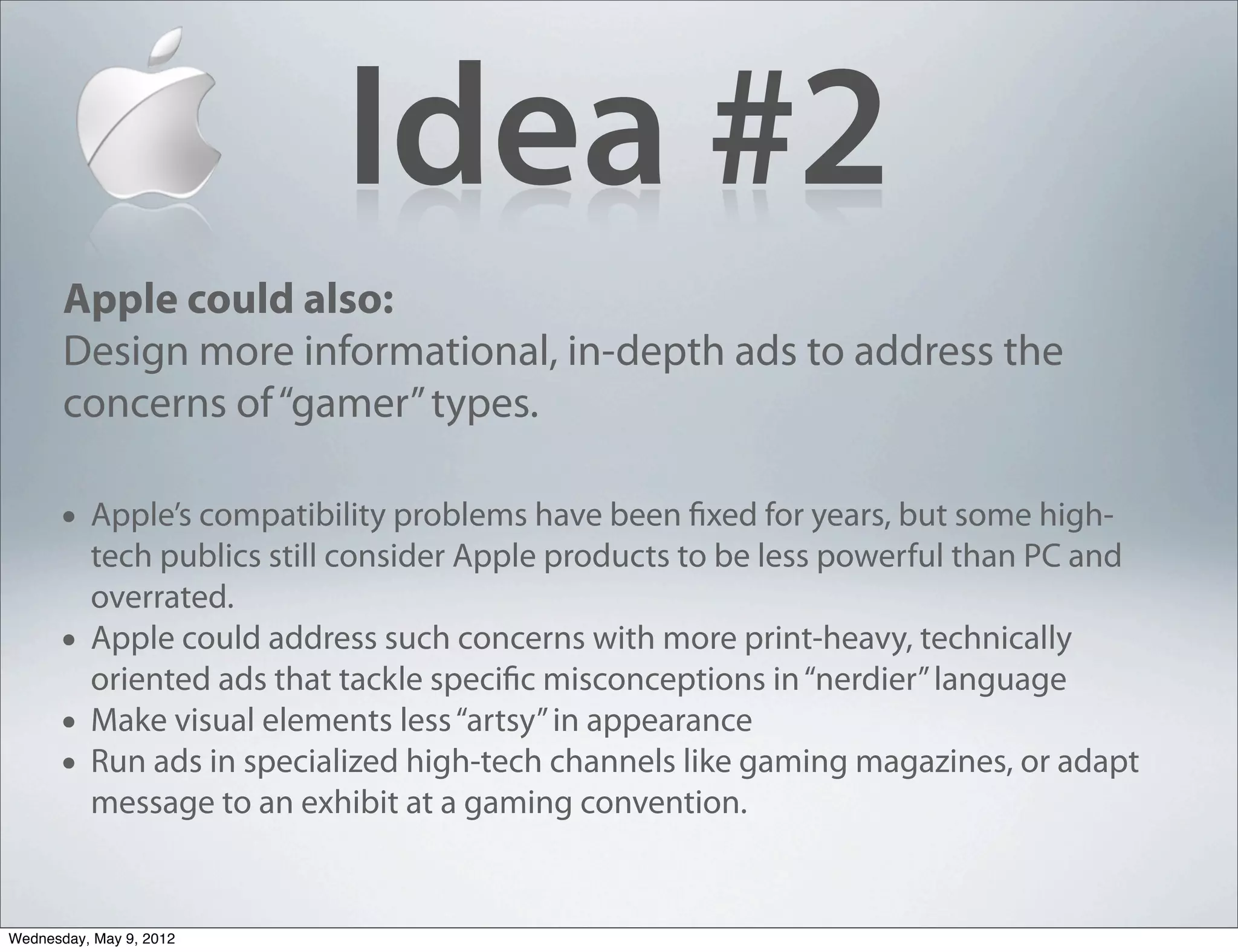 Idea #2
       Apple could also:
       Design more informational, in-depth ads to address the
       concerns of “gamer” types.

       • Apple’s compatibility problems have been fixed for years, but some high-
           tech publics still consider Apple products to be less powerful than PC and
           overrated.
       •   Apple could address such concerns with more print-heavy, technically
           oriented ads that tackle specific misconceptions in “nerdier” language
       •   Make visual elements less “artsy” in appearance
       •   Run ads in specialized high-tech channels like gaming magazines, or adapt
           message to an exhibit at a gaming convention.


Wednesday, May 9, 2012
 