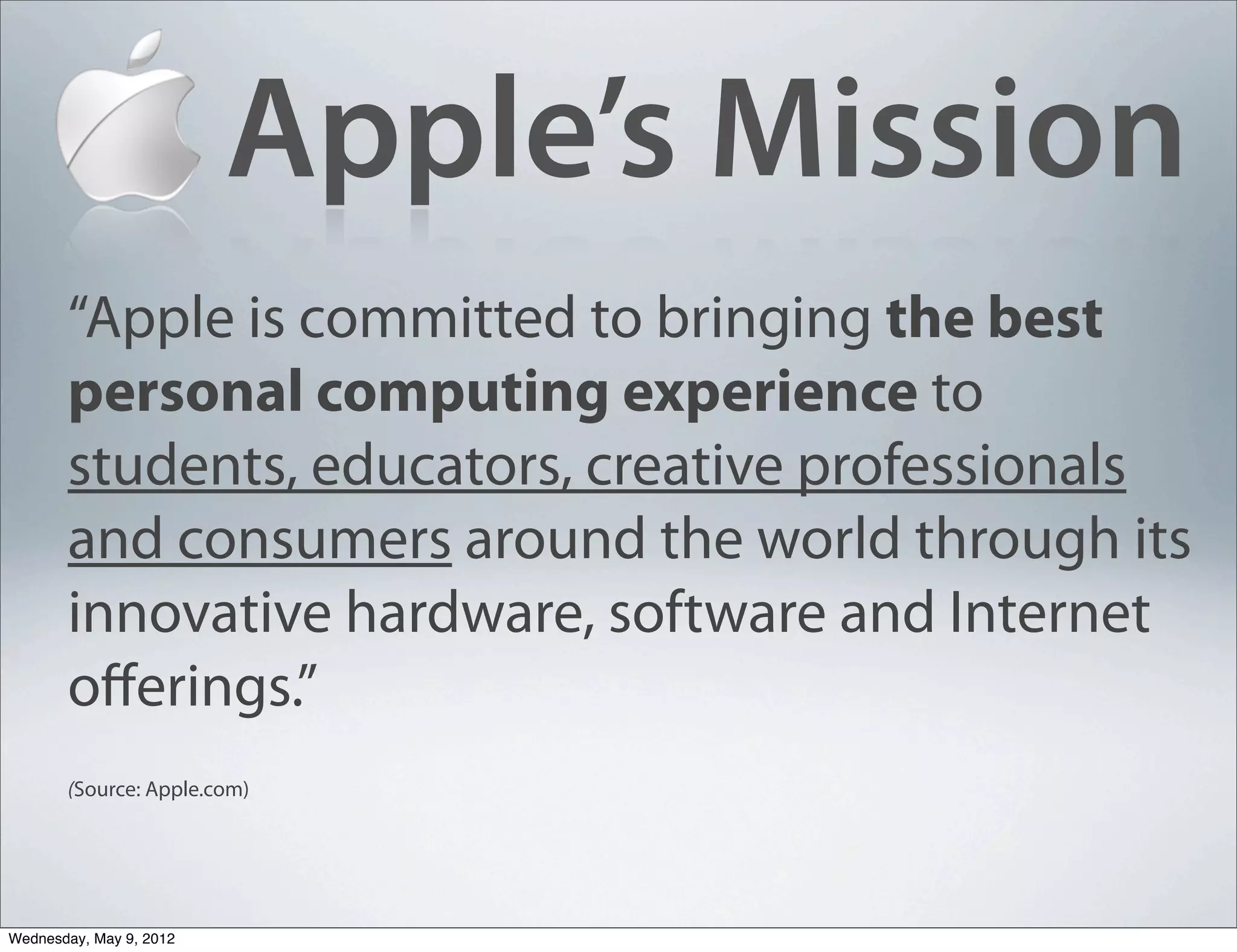 Apple’s Mission
       “Apple is committed to bringing the best
       personal computing experience to
       students, educators, creative professionals
       and consumers around the world through its
       innovative hardware, software and Internet
       oﬀerings.”
       (Source: Apple.com)




Wednesday, May 9, 2012
 