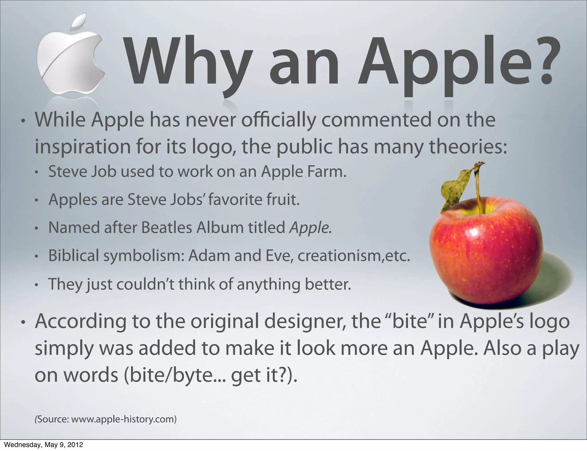 Why an Apple?
    •   While Apple has never oﬃcially commented on the
        inspiration for its logo, the public has many theories:
        •   Steve Job used to work on an Apple Farm.
        •   Apples are Steve Jobs’ favorite fruit.
        •   Named after Beatles Album titled Apple.
        •   Biblical symbolism: Adam and Eve, creationism,etc.
        •   They just couldn’t think of anything better.

    •   According to the original designer, the “bite” in Apple’s logo
        simply was added to make it look more an Apple. Also a play
        on words (bite/byte... get it?).
        (Source: www.apple-history.com)

Wednesday, May 9, 2012
 