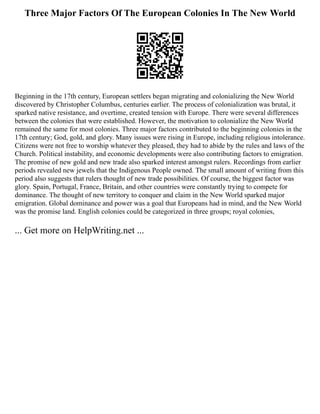 Three Major Factors Of The European Colonies In The New World
Beginning in the 17th century, European settlers began migrating and colonializing the New World
discovered by Christopher Columbus, centuries earlier. The process of colonialization was brutal, it
sparked native resistance, and overtime, created tension with Europe. There were several differences
between the colonies that were established. However, the motivation to colonialize the New World
remained the same for most colonies. Three major factors contributed to the beginning colonies in the
17th century; God, gold, and glory. Many issues were rising in Europe, including religious intolerance.
Citizens were not free to worship whatever they pleased, they had to abide by the rules and laws of the
Church. Political instability, and economic developments were also contributing factors to emigration.
The promise of new gold and new trade also sparked interest amongst rulers. Recordings from earlier
periods revealed new jewels that the Indigenous People owned. The small amount of writing from this
period also suggests that rulers thought of new trade possibilities. Of course, the biggest factor was
glory. Spain, Portugal, France, Britain, and other countries were constantly trying to compete for
dominance. The thought of new territory to conquer and claim in the New World sparked major
emigration. Global dominance and power was a goal that Europeans had in mind, and the New World
was the promise land. English colonies could be categorized in three groups; royal colonies,
... Get more on HelpWriting.net ...
 
