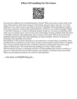 Effects Of Gambling On The Future
Everyone has a different way of entertaining him or herself. While some chose to read a book on the
topic of their interest, others look to hang out with friends, and some look to take risks. As I reach
adulthood, I have observed more risk taking in the form of gambling. While gambling goes against
what many economists would consider rational behavior, it still has a way of drawing people. Maybe
it s the thrill of playing, or a chance at hitting the jackpot. People are even drawn to gambling whilst
under serious economic stress, such as living with a small budget. Do these gamblers think about their
own budget constraints when putting large sums of money on the table? Why are brick and mortar
gambling institutions legal while online gambling was banned outright? And how do advances in
technology effect gambling in the future?
My hypothesis is that economic fluctuations in the market have a nominal effect on gambling. These
risk takers take very little into account in terms of their overall economic situation and act on impulse.
Their savings and other financial issues would take a backseat to risking their money for a small
chance at financial gain. This would mean that gambling as a while is fairly inelastic.
With the Internet era upon us, technology advances will shift gambling from casinos to websites, as
long as it is allowed to do so by countries respective governments. In countries such as the United
States, the government has held up very strict laws and regulations
... Get more on HelpWriting.net ...
 