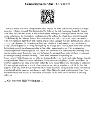Comparing Sucker And The Follower
The way a person acts could change another s life forever, for better or for worse, whenever it might
persist as verbal or physical. The short stories The Follower by Jack Gantos and Sucker by Carson
McCullers both illustrate events in which one s actions had negative lasting effects on another. This
essay will examine the poor actions by characters in the text and the effects those actions triggered.
The Follower by Jack Gantos features three main characters. Jack, a tween who meets two brothers
who lives next door, Scary Gary and Frankie. Depicted as a teenager, Jack also portrays Scary Gary as
a crazy type of person. He doesn t enjoy dangerous situations, he enjoys others experiencing them.
Scary Gary takes pleasure in seeing others getting put through pain. Frankie, Scary Gary s test dummy
before Jack came along, always complied to Scary Gary s commands, even if it s as extreme as
catapulting himself to the neighbor s yard. When Jack meets the two, he becomes fascinated by them
and their antics, even though they re a poor influence. He aspires to hang out with them, even though
he has to go through the same harming ... Show more content on Helpwriting.net ...
Scary Gary in The Follower used his influence to make the boys his patsies and make them go through
many precipices. Maybelle caused a chain reaction by mistreatreating Peterr, which caused Peter to
mistreat Sucker. Sucker being at the short end of the stick, changed his whole personality in a reaction.
Even though one might not believe it, these scenarios are entirely plausible in real life. In fact, this
happens every day. Even though the stories showed mostly actions having a faulty effect, situations on
the other side of the spectrum was shown as well. When Maybelle was friendly towards Peter, Peter
became friendly with Sucker. In conclusion, use actions for the better cause, it ll have an amazing
effect on
... Get more on HelpWriting.net ...
 