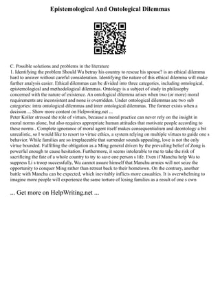 Epistemological And Ontological Dilemmas
C. Possible solutions and problems in the literature
1. Identifying the problem Should Wu betray his country to rescue his spouse? is an ethical dilemma
hard to answer without careful consideration. Identifying the nature of this ethical dilemma will make
further analysis easier. Ethical dilemmas can be divided into three categories, including ontological,
epistemological and methodological dilemmas. Ontology is a subject of study in philosophy
concerned with the nature of existence. An ontological dilemma arises when two (or more) moral
requirements are inconsistent and none is overridden. Under ontological dilemmas are two sub
categories: intra ontological dilemmas and inter ontological dilemmas. The former exists when a
decision ... Show more content on Helpwriting.net ...
Peter Koller stressed the role of virtues, because a moral practice can never rely on the insight in
moral norms alone, but also requires appropriate human attitudes that motivate people according to
these norms . Complete ignorance of moral agent itself makes consequentialism and deontology a bit
unrealistic, so I would like to resort to virtue ethics, a system relying on multiple virtues to guide one s
behavior. While families are so irreplaceable that surrender sounds appealing, love is not the only
virtue bounded. Fulfilling the obligation as a Ming general driven by the prevailing belief of Zong is
powerful enough to cause hesitation. Furthermore, it seems intolerable to me to take the risk of
sacrificing the fate of a whole country to try to save one person s life. Even if Manchu help Wu to
suppress Li s troop successfully, Wu cannot assure himself that Manchu armies will not seize the
opportunity to conquer Ming rather than retreat back to their hometown. On the contrary, another
battle with Manchu can be expected, which inevitably inflicts more casualties. It is overwhelming to
imagine more people will experience the same torture of losing families as a result of one s own
... Get more on HelpWriting.net ...
 