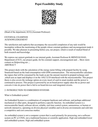 Pepsi Feasibility Study
________________ ____________
(Head of the department, ECE) (Assistant Professor)
EXTERNAL EXAMINER
ACKNOWLEDGEMENT
The satisfaction and euphoria that accompany the successful completion of any task would be
incomplete without the mentioning of the people whose constant guidance and encouragement made it
possible. We take pleasure in presenting before you, our project, which is result of studied blend of
both research and knowledge.
We express our earnest gratitude to our internal guide, Assistant Professor K.SRINIVAS RAO,
Department of ECE, our project guide, for his constant support, encouragement and ... Show more
content on Helpwriting.net ...
ABSTRACT
This project deals with the calculation of the energy meter billing with prepaid facility by using
Smartcard based on the load consumption with GSM communication . The microcontroller calculates
the rupees that will be consumed by the loads as per the amount inserted in prepaid recharge card
,which acts as input and displays it on the 16X2 LCD interfaced with the microcontroller. This project
thesis is also covers the recharge option on every insert of card in smart module and the power is
continued to process. This project is powered by an on board power supply takes the ac power and
converts it into dc power that is fed to on board devices and integrated circuits.
2. INTRODUCTION TO EMBEDDED SYSTEMS
What is Embedded system?
An Embedded System is a combination of computer hardware and software, and perhaps additional
mechanical or other parts, designed to perform a specific function. An embedded system is a
microcontroller based, software driven, reliable, real time control system, autonomous, or human or
network interactive, operating on diverse physical variables and in diverse environments and sold into
a competitive and cost conscious market.
An embedded system is not a computer system that is used primarily for processing, not a software
system on PC or UNIX, not a traditional business or scientific application. High end embedded lower
end embedded systems. High end embedded system
 