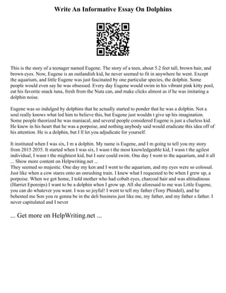 Write An Informative Essay On Dolphins
This is the story of a teenager named Eugene. The story of a teen, about 5.2 feet tall, brown hair, and
brown eyes. Now, Eugene is an outlandish kid, he never seemed to fit in anywhere he went. Except
the aquarium, and little Eugene was just fascinated by one particular species, the dolphin. Some
people would even say he was obsessed. Every day Eugene would swim in his vibrant pink kitty pool,
eat his favorite snack tuna, fresh from the Nuta can, and make clicks almost as if he was imitating a
dolphin noise.
Eugene was so indulged by dolphins that he actually started to ponder that he was a dolphin. Not a
soul really knows what led him to believe this, but Eugene just wouldn t give up his imagination.
Some people theorized he was maniacal, and several people considered Eugene is just a clueless kid.
He knew in his heart that he was a porpoise, and nothing anybody said would eradicate this idea off of
his attention. He is a dolphin, but I ll let you adjudicate for yourself.
It instituted when I was six, I m a dolphin. My name is Eugene, and I m going to tell you my story
from 2015 2035. It started when I was six, I wasn t the most knowledgeable kid, I wasn t the agilest
individual, I wasn t the mightiest kid, but I sure could swim. One day I went to the aquarium, and it all
... Show more content on Helpwriting.net ...
They seemed so majestic. One day my ken and I went to the aquarium, and my eyes were so colossal.
Just like when a cow stares onto an onrushing train. I knew what I requested to be when I grew up, a
porpoise. When we got home, I told mother who had cobalt eyes, charcoal hair and was altitudinous
(Harriet Eporoips) I want to be a dolphin when I grow up. All she aforesaid to me was Little Eugene,
you can do whatever you want. I was so joyful! I went to tell my father (Tony Phindol), and he
behested me Son you re gonna be in the deli business just like me, my father, and my father s father. I
never capitulated and I never
... Get more on HelpWriting.net ...
 