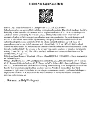 Ethical And Legal Case Study
Ethical Legal Issues in Woodlock v. Orange Ulster B.O.C.E.S. (2006/2008)
School counselors are responsible for abiding by the ethical standards. The ethical standards should be
known by school counselor educators as well as taught to students (ASCA, 2010). According to the
American School Counseling Association (ASCA; 2010), professional school counselors are
advocates, leaders, collaborators and consultants who create opportunities for equity in access and
success in educational opportunities by connecting their programs to the mission of schools and
subscribing to professional responsibility (p. 1). Ethical standards and laws are both based on
generally accepted norms, beliefs, customs, and values (Linde, 2015, pp. 147 148). While school
counselors are to respect the personal beliefs of their clients under the ethical standards (Linde, 2015),
they also need to abide by the law due to the law carrying greater sanctions or penalties for failure to
comply (Linde, 2015, p. 148). The ethical standards and laws are to ensure the best interest of the
client (Linder, 2015, p. 148).
Ethical and Legal Issues of Woodlock v. Orange Ulster B.O.C.E.S. (2006/2008) ... Show more content
on Helpwriting.net ...
Orange Ulster B.O.C.E.S. (2006/2008) presents some of the ASCA Ethical Standards (2010) such as
(A.1.) Responsibilities to Students; (A.7.) Danger to Self or Others; (D.1.) Responsibilities to School;
and (E.2.) Multicultural and Social Justice Advocacy and Leadership. N.W. attempted to do what was
best for their students in order to obtain academic success. Woodlock believed that their First
Amendment rights were violated due to providing their concerns with other professionals in hopes to
improve the situation. N.W. focused on the ethical standards to ensure the students and school
received protection and an
... Get more on HelpWriting.net ...
 