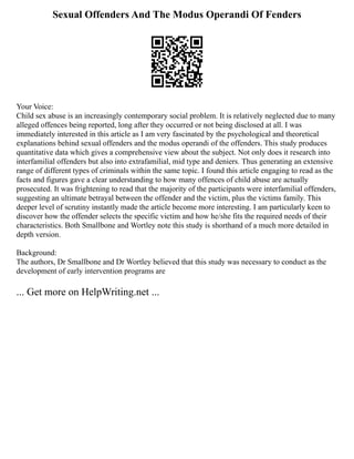 Sexual Offenders And The Modus Operandi Of Fenders
Your Voice:
Child sex abuse is an increasingly contemporary social problem. It is relatively neglected due to many
alleged offences being reported, long after they occurred or not being disclosed at all. I was
immediately interested in this article as I am very fascinated by the psychological and theoretical
explanations behind sexual offenders and the modus operandi of the offenders. This study produces
quantitative data which gives a comprehensive view about the subject. Not only does it research into
interfamilial offenders but also into extrafamilial, mid type and deniers. Thus generating an extensive
range of different types of criminals within the same topic. I found this article engaging to read as the
facts and figures gave a clear understanding to how many offences of child abuse are actually
prosecuted. It was frightening to read that the majority of the participants were interfamilial offenders,
suggesting an ultimate betrayal between the offender and the victim, plus the victims family. This
deeper level of scrutiny instantly made the article become more interesting. I am particularly keen to
discover how the offender selects the specific victim and how he/she fits the required needs of their
characteristics. Both Smallbone and Wortley note this study is shorthand of a much more detailed in
depth version.
Background:
The authors, Dr Smallbone and Dr Wortley believed that this study was necessary to conduct as the
development of early intervention programs are
... Get more on HelpWriting.net ...
 