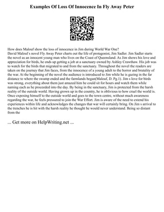 Examples Of Loss Of Innocence In Fly Away Peter
How does Malouf show the loss of innocence in Jim during World War One?
David Malouf s novel Fly Away Peter charts out the life of protagonist, Jim Sadler. Jim Sadler starts
the novel as an innocent young man who lives on the Coast of Queensland. As Jim shows his love and
appreciation for birds, he ends up getting a job at a sanctuary owned by Ashley Crawthaw. His job was
to watch for the birds that migrated to and from the sanctuary. Throughout the novel the readers are
taken on the journey that Jim faces, from the innocence of a young adult to the horror and brutality of
the war. At the beginning of the novel the audience is introduced to Jim while he is gazing in the far
distance to where the swamp ended and the farmlands began(Malouf, D. Pg.1). Jim s love for birds
was strong, everything about them just amazed him he could sit for hours and watch them while
naming each as he proceeded into the day. By being in the sanctuary, Jim is protected from the harsh
reality of the outside world. Having grown up in the country, he is oblivious to how cruel the world is.
Once exposing himself to the outside world and goes to the town centre, without much awareness
regarding the war, he feels pressured to join the War Effort. Jim is aware of the need to extend his
experiences within life and acknowledges the changes that war will certainly bring. On Jim s arrival to
the trenches he is hit with the harsh reality he thought he would never understand. Being so distant
from the
... Get more on HelpWriting.net ...
 