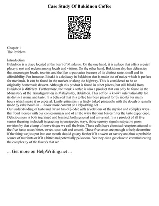 Case Study Of Bukidnon Coffee
Chapter 1
The Problem
Introduction
Bukidnon is a place located at the heart of Mindanao. On the one hand, it is a place that offers a quiet
place to rest and reckon among locals and visitors. On the other hand, Bukidnon also has delicacies
that encourages locals, tourists and the like to patronize because of its distinct taste, smell and its
affordability. For instance, Binaki is a delicacy in Bukidnon that is made out of maize which is perfect
for merienda. It can be found in the market or along the highway. This is considered to be an
originally homemade dessert. Although this product is found in other places, but still binaki from
Bukidnon is different. Furthermore, the monk s coffee is also a product that can only be found in the
Monastery of the Transfiguration in Malaybalay, Bukidnon. This coffee is known internationally for
its distinct aroma and taste. It is believed that this coffee has been prayed for by monks for many
hours which make it so especial. Lastly, piñasitas is a finely baked pineapple with the dough originally
made by cake boom in ... Show more content on Helpwriting.net ...
Our understanding of taste and flavor has exploded with revelations of the myriad and complex ways
that food messes with our consciousness and of all the ways that our biases filter the taste experience.
Deliciousness is both ingrained and learned, both personal and universal. It is a product of all five
senses (hearing included) interacting in unexpected ways, those sensory signals subject to gross
revision by that clump of nerve tissue we call the brain. These cells have chemical receptors attuned to
the five basic tastes bitter, sweet, sour, salt and umami. These five tastes are enough to help determine
if the thing we just put into our mouth should go any farther if it s sweet or savory and thus a probable
source of nutrients or if it s bitter and potentially poisonous. Yet they can t get close to communicating
the complexity of the flavors that we
... Get more on HelpWriting.net ...
 