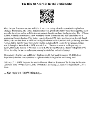 The Role Of Abortion In The United States
Over the past few centuries state and federal laws concerning a females reproductive rights have
changed dramatically. The female population has been greatly affected by many laws regarding their
reproductive rights and their ability to make educated decisions about family planning. The 1973 case
Roe vs. Wade set the motion to allow women to control their bodies and their decision to end a
pregnancy through abortion. Prior to this case, in almost all 50 states abortions were deemed illegal.
History of Abortions Prior to 1973 and the legalization of medical professionals performing abortions,
women had to fight for many reproductive rights, including birth control for all females, not just
married couples. As far back as 1821, states follow ... Show more content on Helpwriting.net ...
(2014, March 28). History of Abortion in the U.S. Our Bodies Ourselves. Retrieved September 02,
2016, from http://www.ourbodiesourselves.org/health info/u s abortion history/
Reproductive Rights: Law and History FindLaw. (n.d.). Retrieved September 03, 2016, from
http://family.findlaw.com/reproductive rights/reproductive rights law and history.html
Stickney, Z. L. (1979, August). Society for Humane Abortion. Records of the Society for Humane
Abortion, 1962 1979 (inclusive), 1963 1975 (bulk): A Finding Aid. Retrieved September 01, 2016,
from
... Get more on HelpWriting.net ...
 