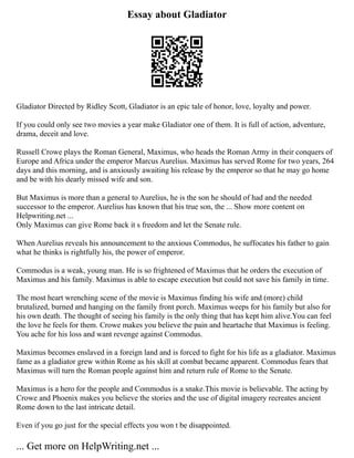 Essay about Gladiator
Gladiator Directed by Ridley Scott, Gladiator is an epic tale of honor, love, loyalty and power.
If you could only see two movies a year make Gladiator one of them. It is full of action, adventure,
drama, deceit and love.
Russell Crowe plays the Roman General, Maximus, who heads the Roman Army in their conquers of
Europe and Africa under the emperor Marcus Aurelius. Maximus has served Rome for two years, 264
days and this morning, and is anxiously awaiting his release by the emperor so that he may go home
and be with his dearly missed wife and son.
But Maximus is more than a general to Aurelius, he is the son he should of had and the needed
successor to the emperor. Aurelius has known that his true son, the ... Show more content on
Helpwriting.net ...
Only Maximus can give Rome back it s freedom and let the Senate rule.
When Aurelius reveals his announcement to the anxious Commodus, he suffocates his father to gain
what he thinks is rightfully his, the power of emperor.
Commodus is a weak, young man. He is so frightened of Maximus that he orders the execution of
Maximus and his family. Maximus is able to escape execution but could not save his family in time.
The most heart wrenching scene of the movie is Maximus finding his wife and (more) child
brutalized, burned and hanging on the family front porch. Maximus weeps for his family but also for
his own death. The thought of seeing his family is the only thing that has kept him alive.You can feel
the love he feels for them. Crowe makes you believe the pain and heartache that Maximus is feeling.
You ache for his loss and want revenge against Commodus.
Maximus becomes enslaved in a foreign land and is forced to fight for his life as a gladiator. Maximus
fame as a gladiator grew within Rome as his skill at combat became apparent. Commodus fears that
Maximus will turn the Roman people against him and return rule of Rome to the Senate.
Maximus is a hero for the people and Commodus is a snake.This movie is believable. The acting by
Crowe and Phoenix makes you believe the stories and the use of digital imagery recreates ancient
Rome down to the last intricate detail.
Even if you go just for the special effects you won t be disappointed.
... Get more on HelpWriting.net ...
 