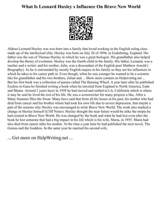 What Is Leonard Huxley s Influence On Brave New World
Aldous Leonard Huxley was was born into a family that loved working in the English ruling class
made up of the intellectual elite. Huxley was born on July 26 of 1894, in Godalming, England. His
father was the son of Thomas Huxley in which he was a great biologist. His grandfather also helped
develop the theory of evolution. Huxley was the fourth child in the family. His father, Leonard, was a
teacher and a writer; and his mother, Julia, was a descendant of the English poet Matthew Arnold (
Biography). As he is surrounded by mostly English majors in his family so they are his influences in
which he takes to his career path in. Even though, when he was younger he wanted to be a scientist
like his grandfather and his two brothers, Julian and ... Show more content on Helpwriting.net ...
But his first book was a collection of poems called The Burning Wheel. A year later after he published
Eyeless in Gaza he finished writing a book when he traveled from England to North America, Ends
and Means. Around 2 years layer in 1938 he had moved and settled in LA, California which is where
it may be said he lived the rest of his life. He was a screenwriter for many projects a like, After a
Many Summer Dies the Swan. Many have said that from all his losses in his past, his mother who had
died from cancer and his brother whom had took his own life due to severe depression, that maybe a
part of the reasons why Huxley was encouraged to write Brave New World. The work also marked a
change in Huxley himself (Cliff Notes). Huxley thought the near future would be alike the utopia he
had created in Brave New World. He was changed by the book and what he had lost even after the
book he lost someone that had a big impact in his life which is his wife, Maria, in 1955. Maria had
also died from cancer alike his mother. At the time a year later he had published the next novel, The
Genius and the Goddess. In the same year he married his second wife,
... Get more on HelpWriting.net ...
 
