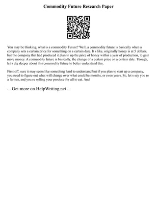 Commodity Future Research Paper
You may be thinking, what is a commodity Future? Well, a commodity future is basically when a
company sets a certain price for something on a certain date. It s like, originally honey is at 5 dollars,
but the company that had produced it plan to up the price of honey within a year of production, to gain
more money. A commodity future is basically, the change of a certain price on a certain date. Though,
let s dig deeper about this commodity future to better understand this.
First off, sure it may seem like something hard to understand but if you plan to start up a company,
you need to figure out what will change over what could be months, or even years. So, let s say you re
a farmer, and you re selling your produce for all to eat. And
... Get more on HelpWriting.net ...
 