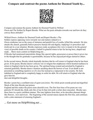 Compare and contrast the poems Anthem for Doomed Youth by...
Compare and contrast the poems Anthem for Doomed Youth by Wilfred
Owen and The Soldier by Rupert Brooke. What are the poets attitudes towards war and how do they
convey these attitudes?
Wilfred Owen s Anthem for Doomed Youth and Rupert Brooke s The
Soldier express opposing views towards war and matters related to it.
Owen condemns war as the cause of immense and painful loss of youths, killed like animals. He also
attacks the church, generally held to preserve human life and dignity, implying it is powerless and
irrelevant in a war situation. Brooke expresses ready acceptance (his view is meant to be the general
view) of possible death on his country s behalf in grateful return to her for having bore, shaped and
made ... Show more content on Helpwriting.net ...
If Brooke had mentioned materialistic things like special rights, possession or power then it gives rise
to the thought that his gratitude is questionable, because he has enjoyed privileges denied to others.
In the second stanza, Brooke whole heartedly declares that he will return to England what he has been
given. In his poem, Brooke doesn t criticise war or religion but emphasises whole hearted readiness to
return to England what he has been given. The spiritual being created and enriched by England is
returned gratefully. Brooke doesn t mention anything about the horrors of war. Even death is not
presented as something repulsive or of a loss but instead as a repayment to his country. He feels
indebted to England and is completely happy to settle his debt. He will return to England what she
gave him his
dust and delightful thoughts .
Brooke s poem has a confident tone of quiet conviction. The whole poem sounds proud and dignified.
Much of the time Brooke just praises
England and this makes the poem seem cheerful even. The first four lines of his poem are very
patriotic If I should die, think only this of me In that rich earth a richer dust concealed . Brooke says
these lines in a quiet confident manner. The tone lightens from then, as he describes pleasant things
like flowers , love and rivers . The beginning of the second stanza repeats the first line, and continues
with a calm statement of returning England s
... Get more on HelpWriting.net ...
 