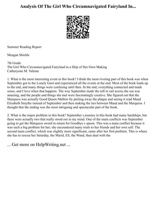 Analysis Of The Girl Who Circumnavigated Fairyland In...
Summer Reading Report
Meagan Shields
7th Grade
The Girl Who Circumnavigated Fairyland in a Ship of Her Own Making
Catherynne M. Valente
1. What is the most interesting event in this book? I think the most riveting part of this book was when
September got to the Lonely Gaol and experienced all the events at the end. Most of the book leads up
to the end, and many things were confusing until then. In the end, everything connected and made
sense, and I love when that happens. The way September made the raft to sail across the sea was
amazing, and the people and things she met were fascinatingly creative. She figured out that the
Marquess was actually Good Queen Mallow by peeling away the plaque and seeing it read Maud
Elizabeth Smythe instead of September and then making the ties between Maud and the Marquess. I
thought that the ending was the most intriguing and spectacular part of the book.
2. What is the major problem in this book? September s journey in this book had many hardships, but
there were actually two that really stood out in my mind. One of the main conflicts was September
going to get the Marquess sword in return for Goodbye s spoon. This was a main conflict because it
was such a big problem for her; she encountered many trials to her friends and her own self. The
second main conflict, which was slightly more significant, came after her first problem. This is where
she has to rescue her Saturday, the Marid, Ell, the Wand, then deal with the
... Get more on HelpWriting.net ...
 