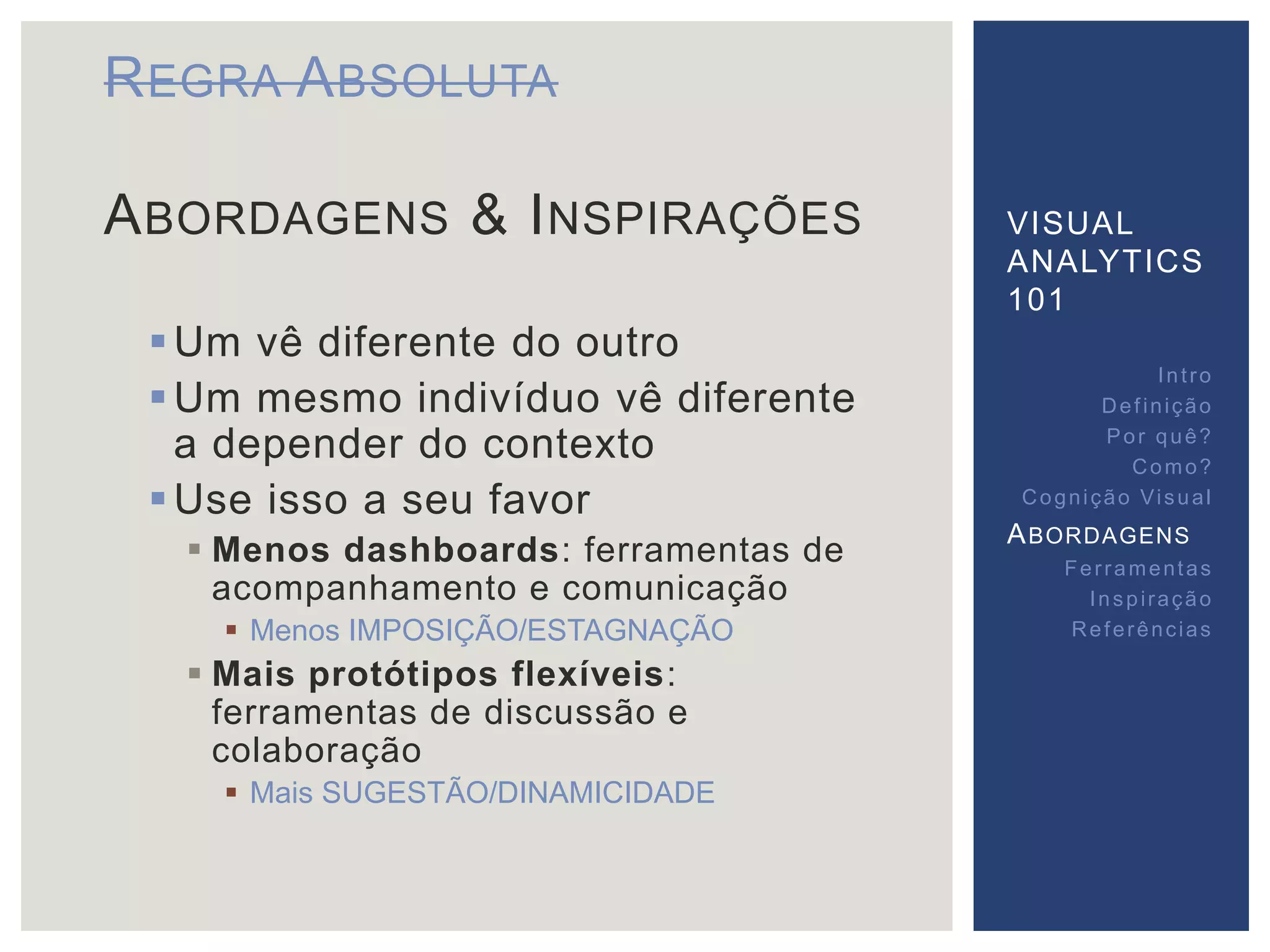 REGRA ABSOLUTA 
ABORDAGENS & INSPIRAÇÕES 
Um vê diferente do outro 
Um mesmo indivíduo vê diferente 
a depender do contexto 
Use isso a seu favor 
 Menos dashboards: ferramentas de 
acompanhamento e comunicação 
 Menos IMPOSIÇÃO/ESTAGNAÇÃO 
 Mais protótipos flexíveis: 
ferramentas de discussão e 
colaboração 
 Mais SUGESTÃO/DINAMICIDADE 
VISUAL 
ANALYTICS 
101 
Int ro 
Def inição 
Por quê? 
Como? 
Cogni ção Vi sual 
ABORDAGENS 
Fer ramentas 
Inspi ração 
Referências 
 