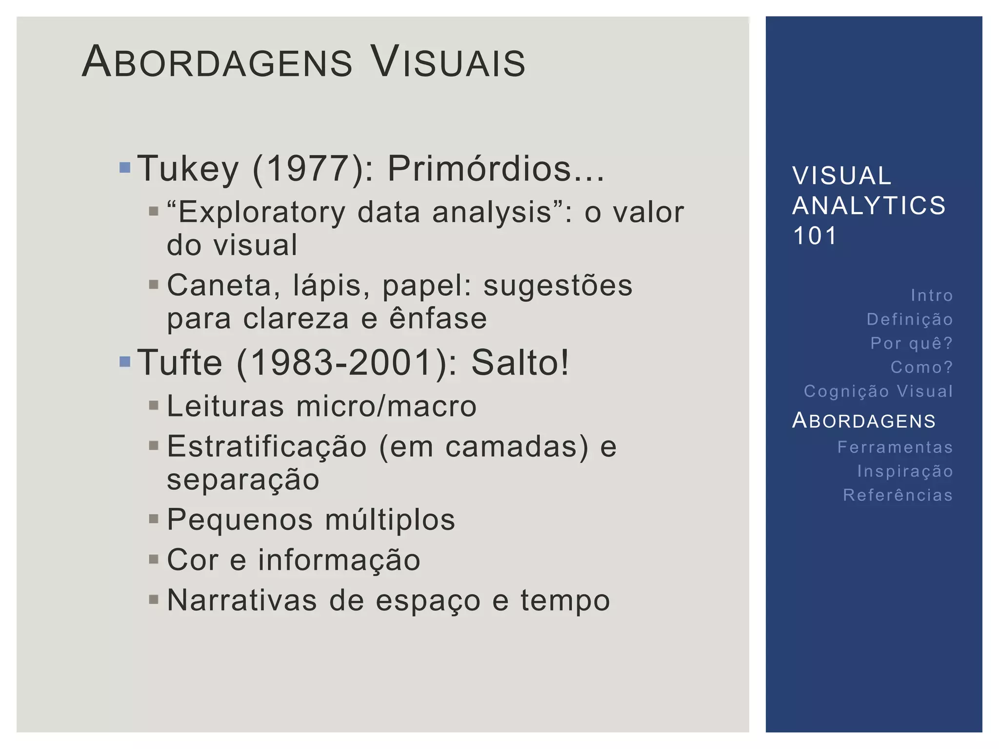 ABORDAGENS VISUAIS 
Tukey (1977): Primórdios... 
 “Exploratory data analysis”: o valor 
do visual 
 Caneta, lápis, papel: sugestões 
para clareza e ênfase 
Tufte (1983-2001): Salto! 
 Leituras micro/macro 
 Estratificação (em camadas) e 
separação 
 Pequenos múltiplos 
 Cor e informação 
 Narrativas de espaço e tempo 
VISUAL 
ANALYTICS 
101 
Int ro 
Def inição 
Por quê? 
Como? 
Cogni ção Vi sual 
ABORDAGENS 
Fer ramentas 
Inspi ração 
Referências 
 