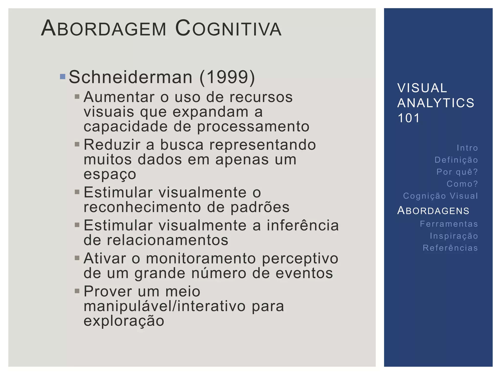 ABORDAGEM COGNITIVA 
Schneiderman (1999) 
 Aumentar o uso de recursos 
visuais que expandam a 
capacidade de processamento 
 Reduzir a busca representando 
muitos dados em apenas um 
espaço 
 Estimular visualmente o 
reconhecimento de padrões 
 Estimular visualmente a inferência 
de relacionamentos 
 Ativar o monitoramento perceptivo 
de um grande número de eventos 
 Prover um meio 
manipulável/interativo para 
exploração 
VISUAL 
ANALYTICS 
101 
Int ro 
Def inição 
Por quê? 
Como? 
Cogni ção Vi sual 
ABORDAGENS 
Fer ramentas 
Inspi ração 
Referências 
 