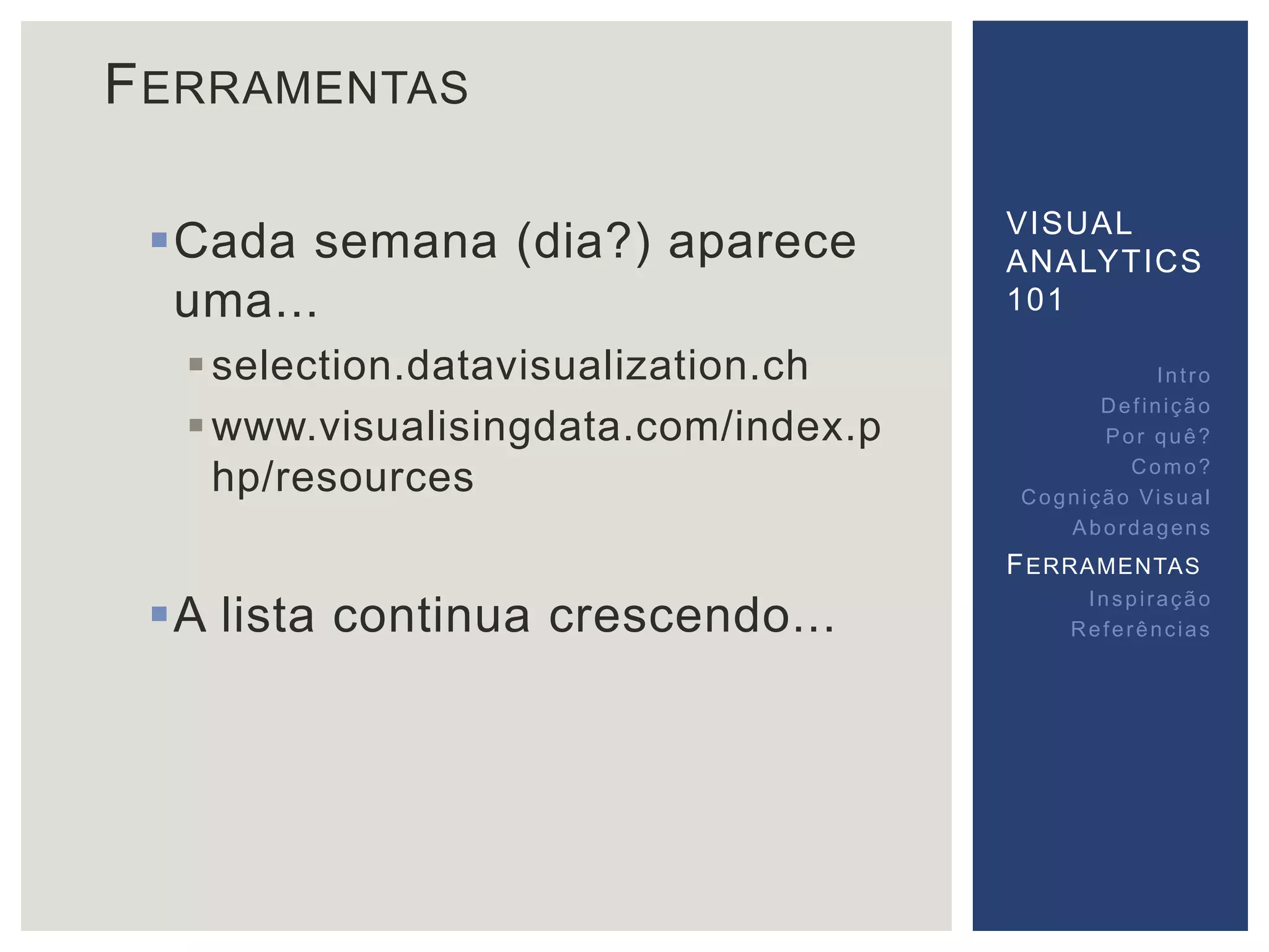 FERRAMENTAS 
Cada semana (dia?) aparece 
uma... 
 selection.datavisualization.ch 
www.visualisingdata.com/index.p 
hp/resources 
A lista continua crescendo... 
VISUAL 
ANALYTICS 
101 
Int ro 
Def inição 
Por quê? 
Como? 
Cogni ção Vi sual 
Abordagens 
FERRAMENTAS 
Inspi ração 
Referências 
 