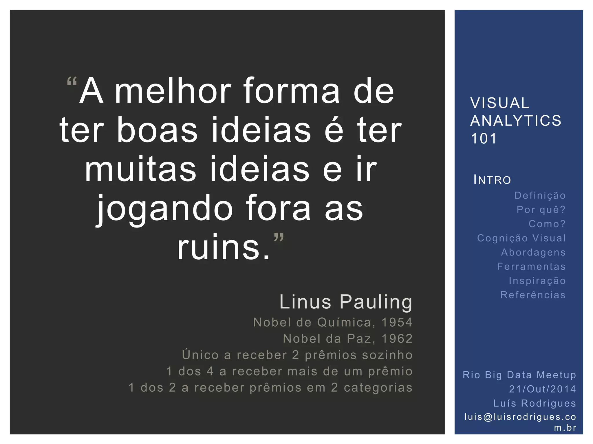 VISUAL 
ANALYTICS 
101 
Rio Big Data Meetup 
21/Out /2014 
Luí s Rodr igues 
lu i s@lu i s r o dr ig ue s . co 
m. br 
“A melhor forma de 
ter boas ideias é ter 
muitas ideias e ir 
jogando fora as 
ruins.” 
Linus Pauling 
Nobel de Química, 1954 
Nobel da Paz, 1962 
Único a receber 2 prêmios sozinho 
1 dos 4 a receber mais de um prêmio 
1 dos 2 a receber prêmios em 2 categor ias 
INTRO 
Def inição 
Por quê? 
Como? 
Cogni ção Vi sual 
Abordagens 
Fer ramentas 
Inspi ração 
Referências 
 