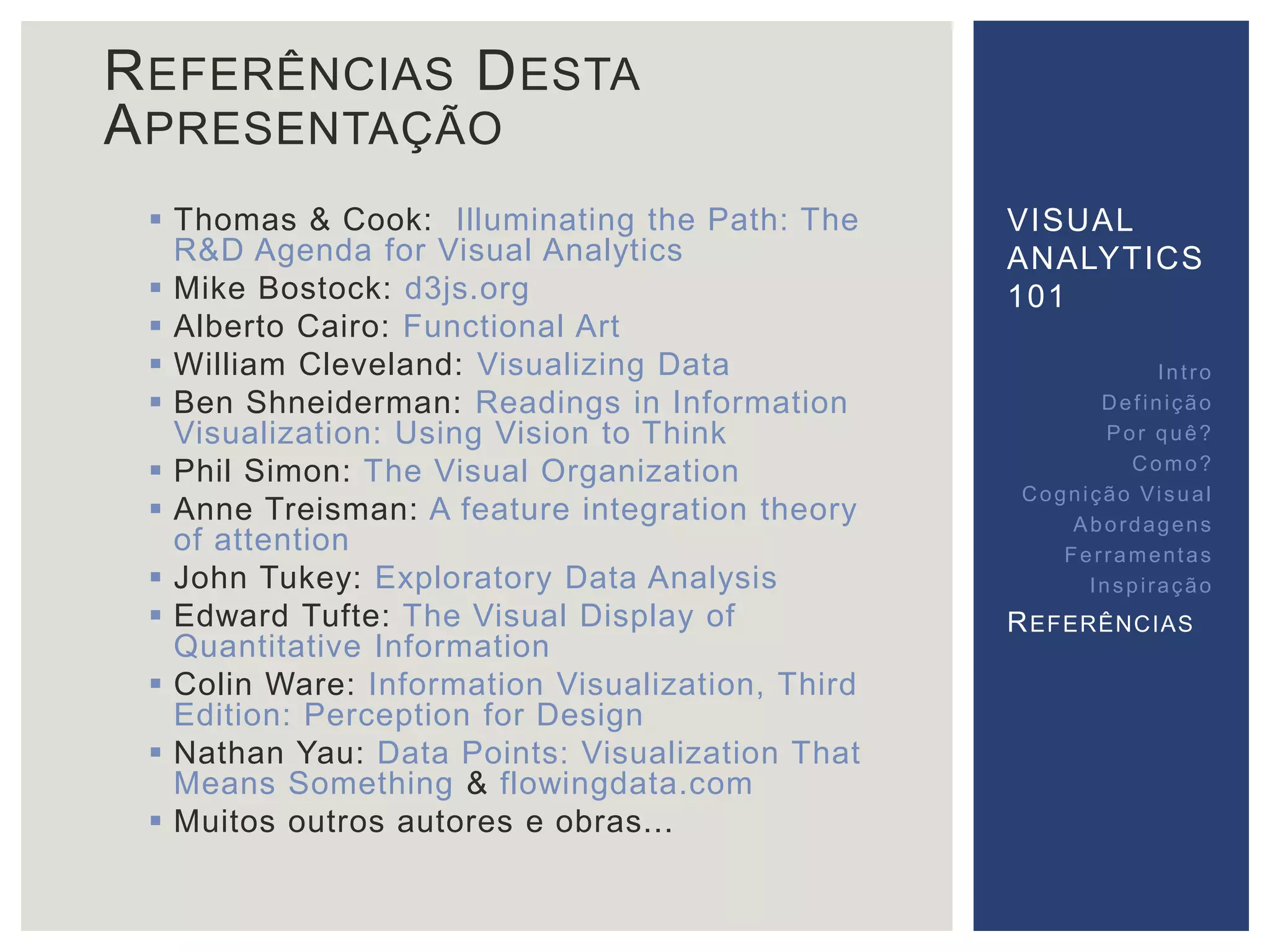 REFERÊNCIAS DESTA 
APRESENTAÇÃO 
 Thomas & Cook: Illuminating the Path: The 
R&D Agenda for Visual Analytics 
 Mike Bostock: d3js.org 
 Alberto Cairo: Functional Art 
 William Cleveland: Visualizing Data 
 Ben Shneiderman: Readings in Information 
Visualization: Using Vision to Think 
 Phil Simon: The Visual Organization 
 Anne Treisman: A feature integration theory 
of attention 
 John Tukey: Exploratory Data Analysis 
 Edward Tufte: The Visual Display of 
Quantitative Information 
 Colin Ware: Information Visualization, Third 
Edition: Perception for Design 
 Nathan Yau: Data Points: Visualization That 
Means Something & flowingdata.com 
 Muitos outros autores e obras... 
VISUAL 
ANALYTICS 
101 
Int ro 
Def inição 
Por quê? 
Como? 
Cogni ção Vi sual 
Abordagens 
Fer ramentas 
Inspi ração 
REFERÊNCIAS 
 