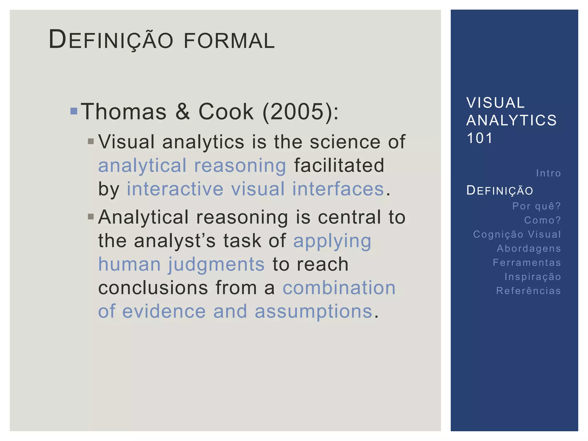 DEFINIÇÃO FORMAL 
Thomas & Cook (2005): 
Visual analytics is the science of 
analytical reasoning facilitated 
by interactive visual interfaces. 
Analytical reasoning is central to 
the analyst’s task of applying 
human judgments to reach 
conclusions from a combination 
of evidence and assumptions. 
VISUAL 
ANALYTICS 
101 
Int ro 
DEFINIÇÃO 
Por quê? 
Como? 
Cogni ção Vi sual 
Abordagens 
Fer ramentas 
Inspi ração 
Referências 
 