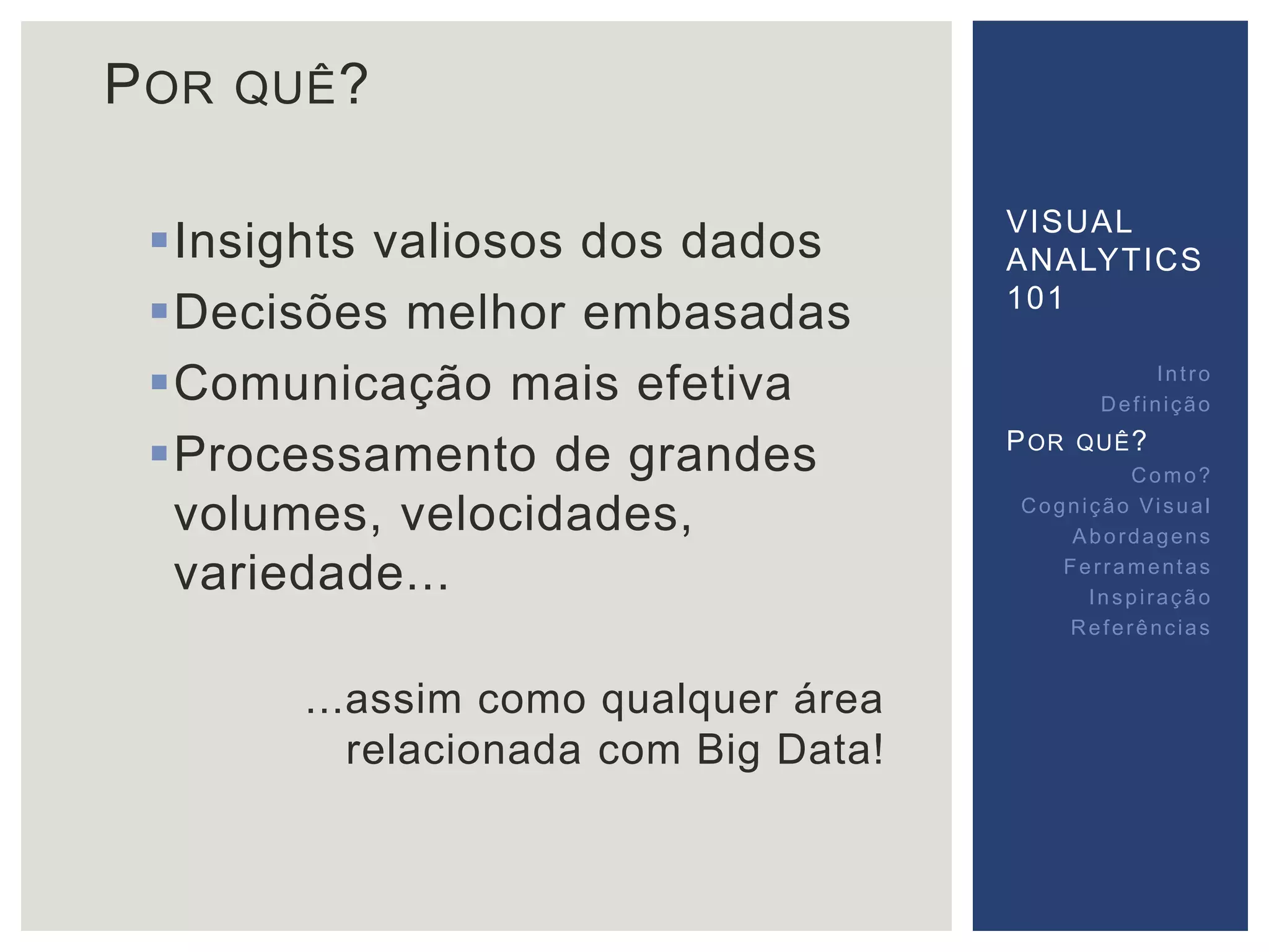 POR QUÊ? 
Insights valiosos dos dados 
Decisões melhor embasadas 
Comunicação mais efetiva 
Processamento de grandes 
volumes, velocidades, 
variedade... 
...assim como qualquer área 
relacionada com Big Data! 
VISUAL 
ANALYTICS 
101 
Int ro 
Def inição 
POR QUÊ? 
Como? 
Cogni ção Vi sual 
Abordagens 
Fer ramentas 
Inspi ração 
Referências 
 