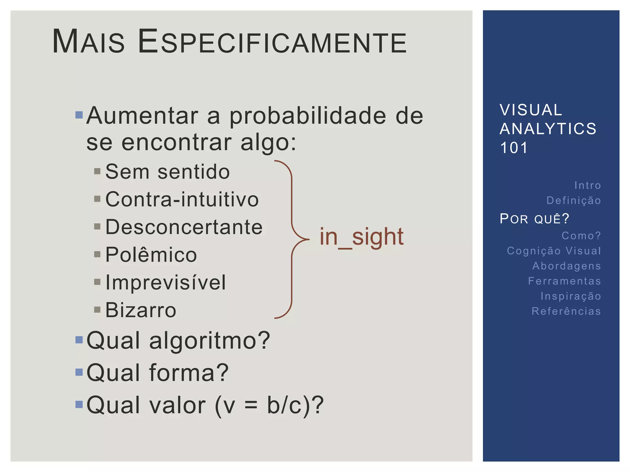 MAIS ESPECIFICAMENTE 
Aumentar a probabilidade de 
se encontrar algo: 
Sem sentido 
Contra-intuitivo 
Desconcertante 
Polêmico 
 Imprevisível 
Bizarro 
in_sight 
Qual algoritmo? 
Qual forma? 
Qual valor (v = b/c)? 
VISUAL 
ANALYTICS 
101 
Int ro 
Def inição 
POR QUÊ? 
Como? 
Cogni ção Vi sual 
Abordagens 
Fer ramentas 
Inspi ração 
Referências 
 