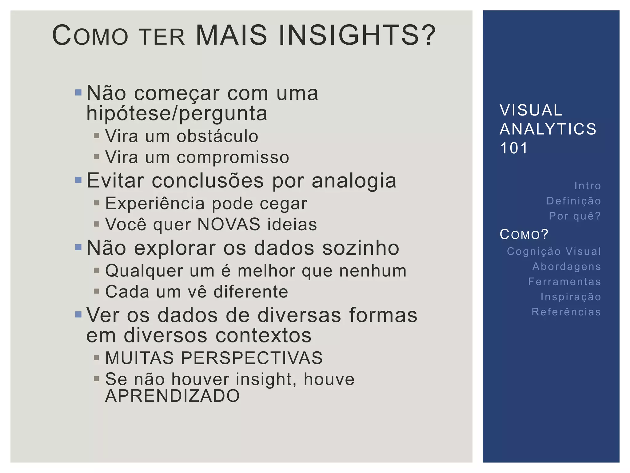COMO TER MAIS INSIGHTS? 
Não começar com uma 
hipótese/pergunta 
 Vira um obstáculo 
 Vira um compromisso 
Evitar conclusões por analogia 
 Experiência pode cegar 
 Você quer NOVAS ideias 
Não explorar os dados sozinho 
 Qualquer um é melhor que nenhum 
 Cada um vê diferente 
Ver os dados de diversas formas 
em diversos contextos 
 MUITAS PERSPECTIVAS 
 Se não houver insight, houve 
APRENDIZADO 
VISUAL 
ANALYTICS 
101 
Int ro 
Def inição 
Por quê? 
COMO? 
Cogni ção Vi sual 
Abordagens 
Fer ramentas 
Inspi ração 
Referências 
 