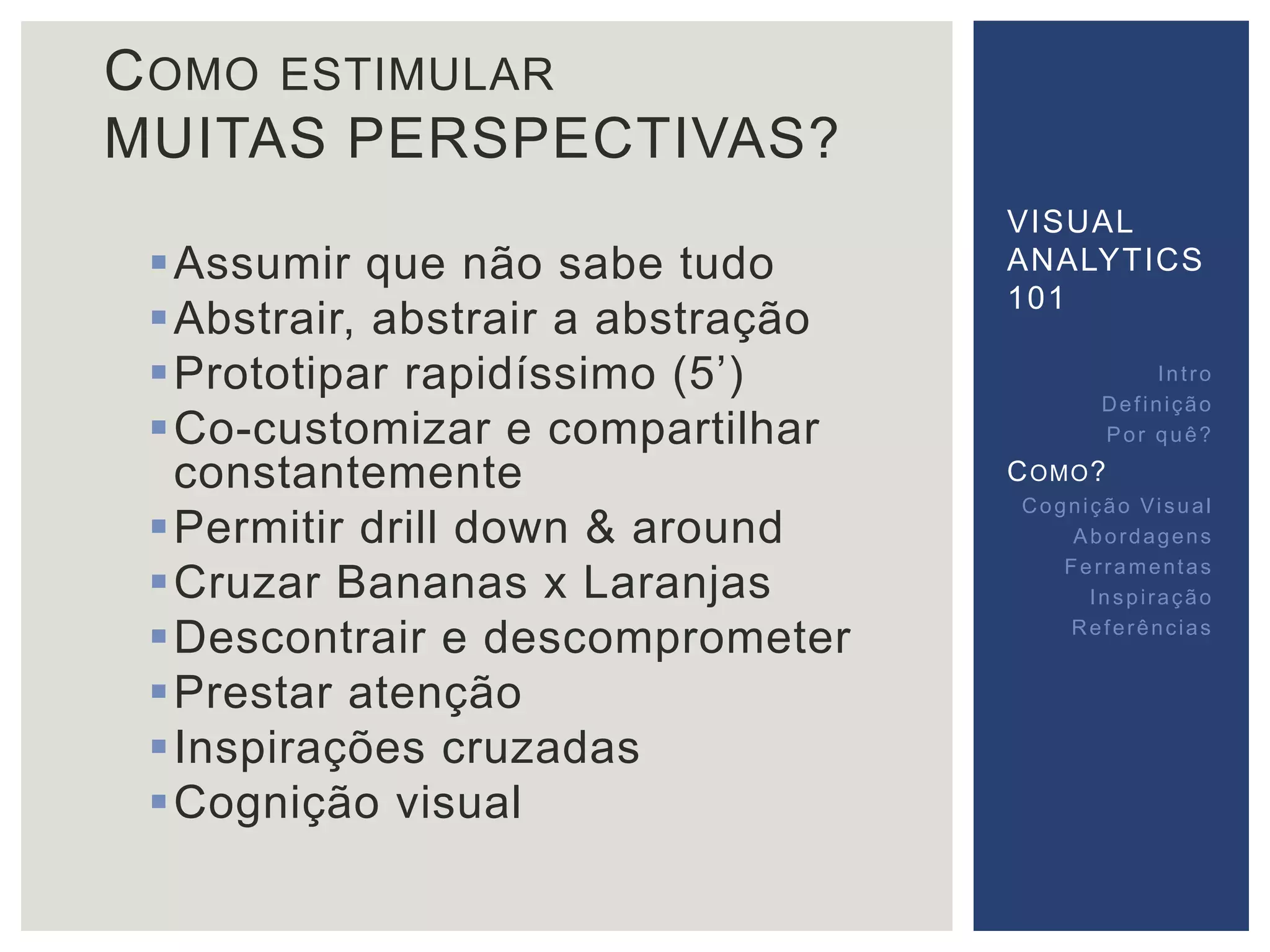 COMO ESTIMULAR 
MUITAS PERSPECTIVAS? 
Assumir que não sabe tudo 
Abstrair, abstrair a abstração 
 Prototipar rapidíssimo (5’) 
Co-customizar e compartilhar 
constantemente 
Permitir drill down & around 
Cruzar Bananas x Laranjas 
Descontrair e descomprometer 
Prestar atenção 
 Inspirações cruzadas 
Cognição visual 
VISUAL 
ANALYTICS 
101 
Int ro 
Def inição 
Por quê? 
COMO? 
Cogni ção Vi sual 
Abordagens 
Fer ramentas 
Inspi ração 
Referências 
 