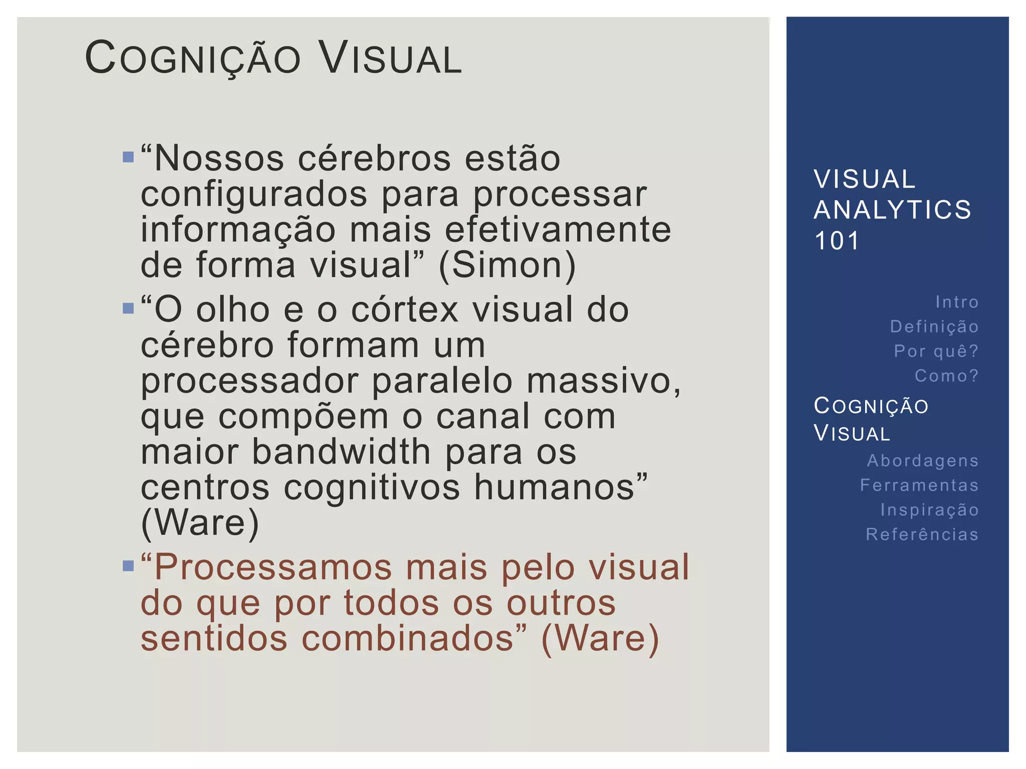 COGNIÇÃO VISUAL 
 “Nossos cérebros estão 
configurados para processar 
informação mais efetivamente 
de forma visual” (Simon) 
 “O olho e o córtex visual do 
cérebro formam um 
processador paralelo massivo, 
que compõem o canal com 
maior bandwidth para os 
centros cognitivos humanos” 
(Ware) 
 “Processamos mais pelo visual 
do que por todos os outros 
sentidos combinados” (Ware) 
VISUAL 
ANALYTICS 
101 
Int ro 
Def inição 
Por quê? 
Como? 
COGNIÇÃO 
VISUAL 
Abordagens 
Fer ramentas 
Inspi ração 
Referências 
 