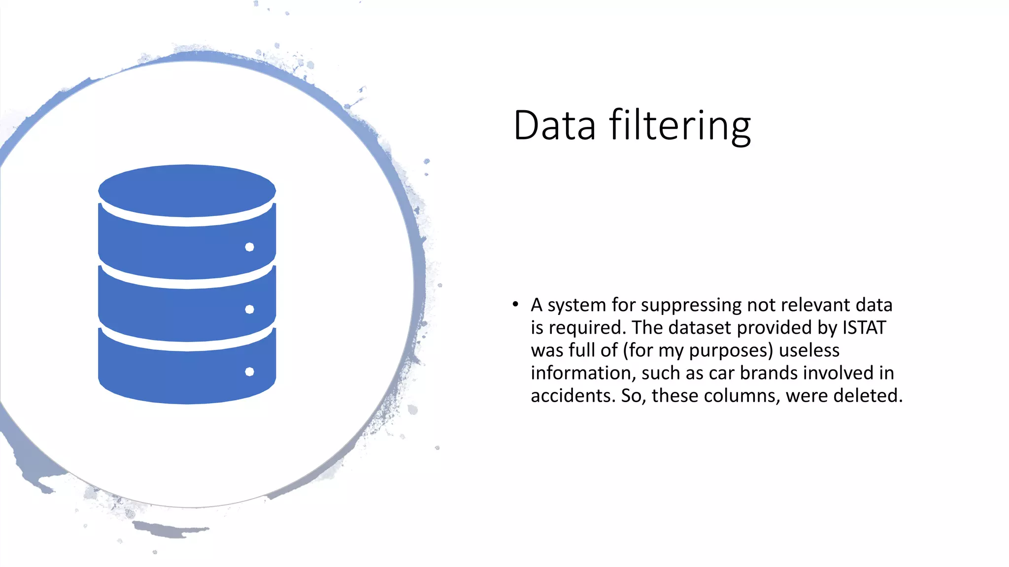 Data filtering
• A system for suppressing not relevant data
is required. The dataset provided by ISTAT
was full of (for my purposes) useless
information, such as car brands involved in
accidents. So, these columns, were deleted.
 