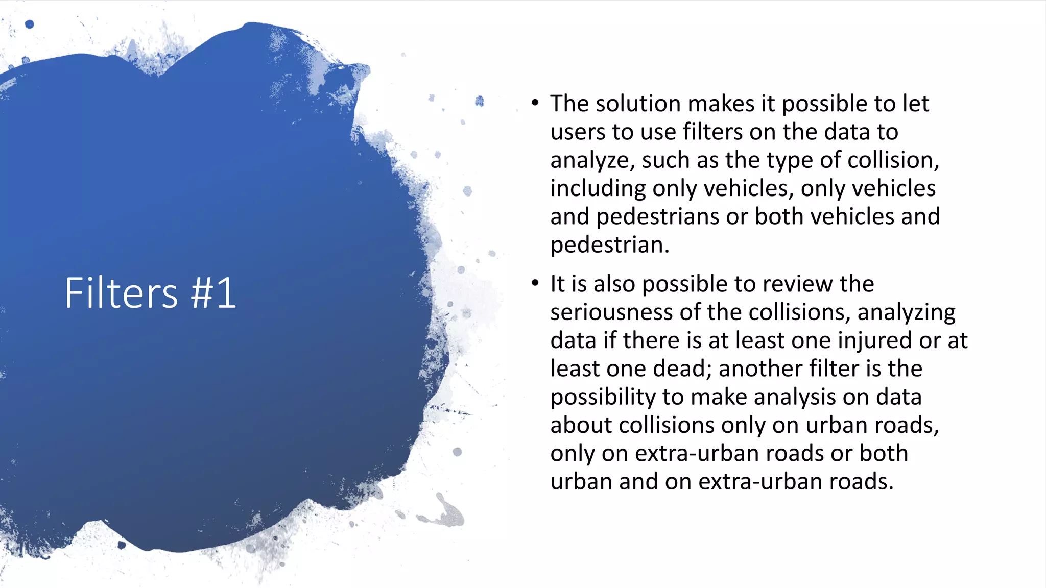 Filters #1
• The solution makes it possible to let
users to use filters on the data to
analyze, such as the type of collision,
including only vehicles, only vehicles
and pedestrians or both vehicles and
pedestrian.
• It is also possible to review the
seriousness of the collisions, analyzing
data if there is at least one injured or at
least one dead; another filter is the
possibility to make analysis on data
about collisions only on urban roads,
only on extra-urban roads or both
urban and on extra-urban roads.
 