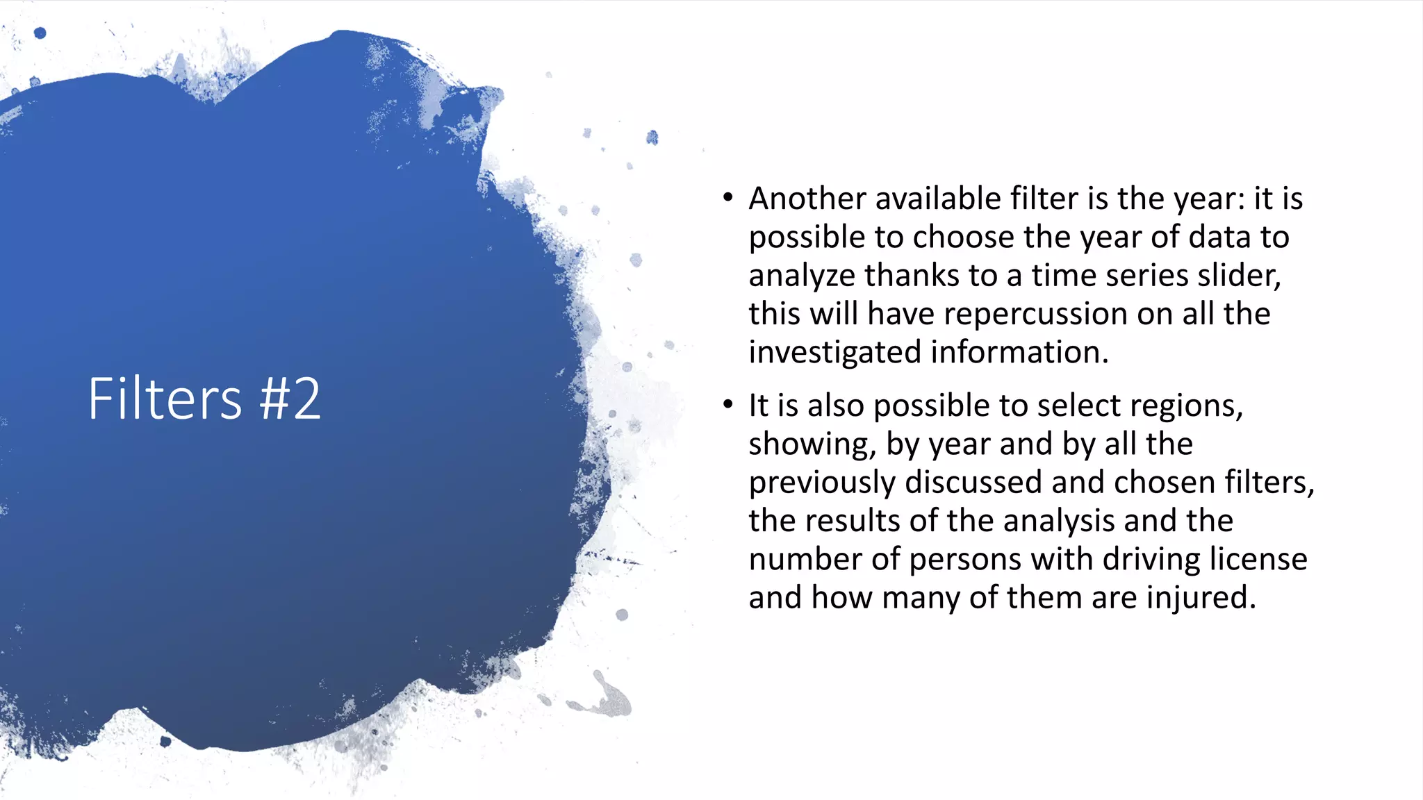 Filters #2
• Another available filter is the year: it is
possible to choose the year of data to
analyze thanks to a time series slider,
this will have repercussion on all the
investigated information.
• It is also possible to select regions,
showing, by year and by all the
previously discussed and chosen filters,
the results of the analysis and the
number of persons with driving license
and how many of them are injured.
 